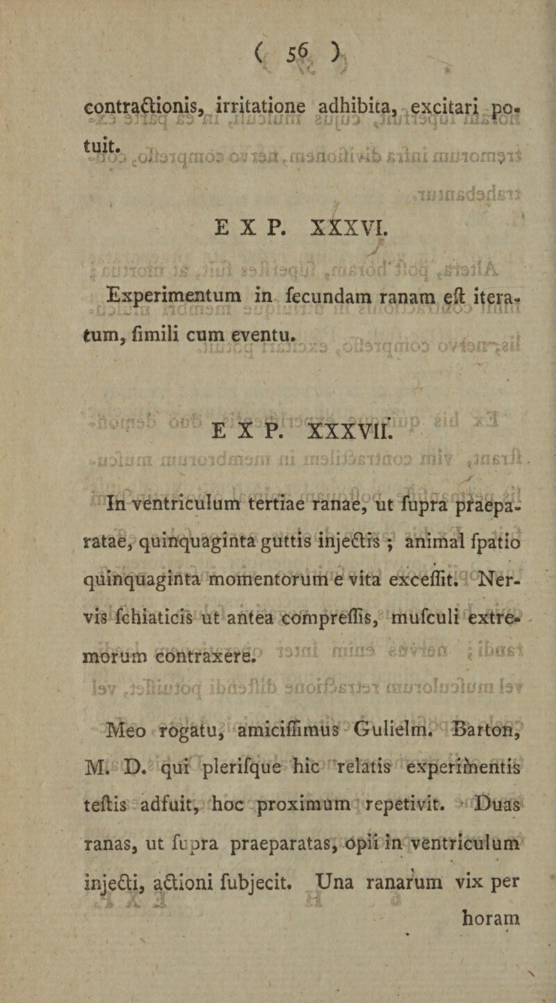 contra^lionis, irritatione adhibita, excitari po# tuit. . . -J i ■ ■ E X P. XXXVL Experimenturn in fecundam ranam e(l itera-* tum, fimili cum eventu, ' E X P. XXXVIL In ventriculum tertiae ranae, ut fupra praepa¬ ratae, quinquaginta guttis injedlis ; animal fpatio quinquaginta momentorum e vita exceffit* Ner¬ vis fchiaticis ut antea compreffis, mufculi extre* ' morum contraxere. ^ Meo rogatu, amicifiimus Gulielm. Barton, M. D. qui plerifque hic relatis experimentis teftis adfuit, hoc proximum repetivit. • Duas ranas, ut fupra praeparatas, opii in ventriculum injeQi, aftioni fubjecit. Una ranarum vix per horam 1