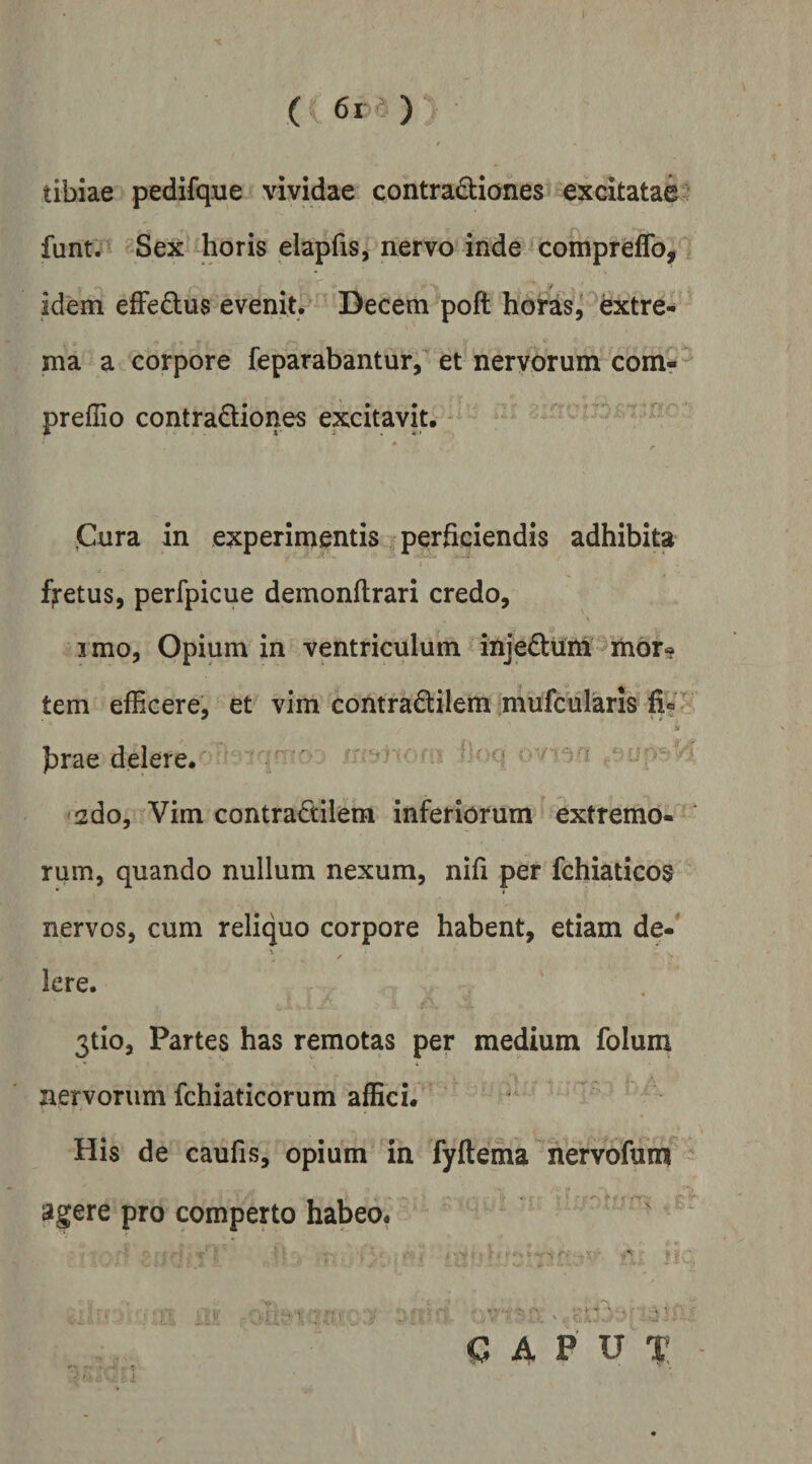 ( 6iO tibiae pedifque vividae contradianes excitatae funt. Sex horis elapfis, nervo inde compreflb, idem effedus evenit. Decem poft hoi^as, extre¬ ma a corpore feparabantur,^ et nervorum comr preffio contradiones excitavit. ^ pura in experimentis perficiendis adhibita fi-etus, perfpicue demonflrari credo, i mo. Opium in ventriculum injedtmi mbr»? tem efficere, et vim contradilem mufcularis ir firae delere. ■ iu-ar y ■ ■■ sdo, ^Vim contradilem inferiorum extremo- rum, quando nullum nexum, nifi per fchiaticos nervos, cum reliquo corpore habent, etiam de-* kre. 3tio, Partes has remotas per medium folum nervorum fchiaticorum affici. His de caufis, opium in fyftema nervofum agere pro comperto habeo. CAPUT
