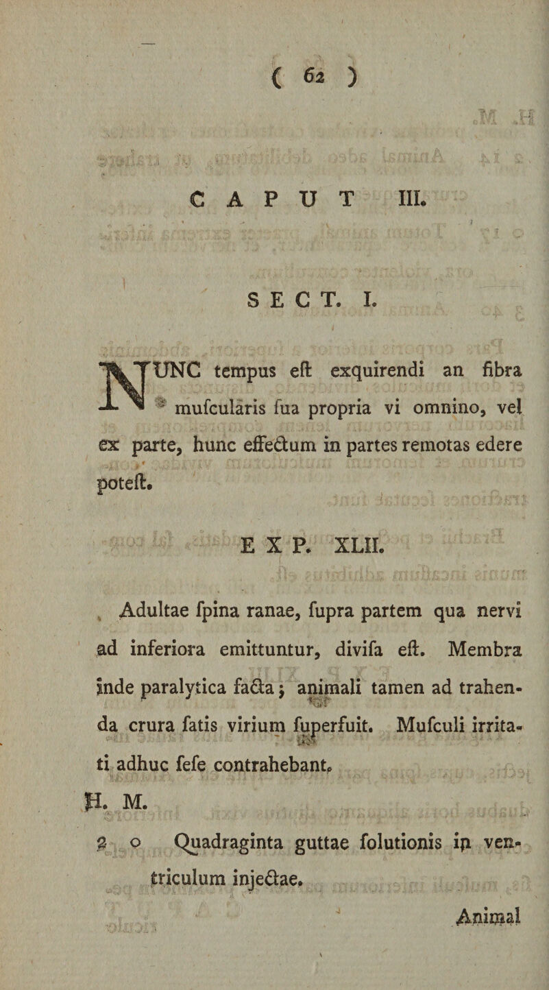 CAPUT IIL % T , S E C T. 1. Nunc tempus eft exquirendi an fibra ^ mufcularis fua propria vi omnino, vel ex parte, hunc efFedum in partes remotas edere t potefl:. E X P. XLII. ^ Adultae fpina ranae, fupra partem qua nervi ad inferiora emittuntur, divifa eft. Membra inde paralytica fada j animali tamen ad trahen- da crura fatis virium fuperfuit. Mufculi irrita- ti adhuc fefe contrahebant^ P. M. s Q Quadraginta guttae folutionis ip ven¬ triculum injedae. Animal