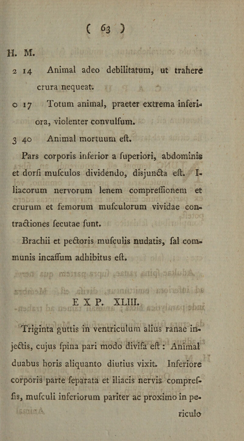 H. M. 2 14 Animal adeo debilitatum, ut trahere crura nequeat. o 17 Totum animal, praeter extrema inferl>< ora, violenter convulfum. 3 40 Animal mortuum eft. Pars corporis inferior a fuperiori, abdominis et dorfi mufculos dividendo, disjun(^a eft. liacorum nervorum lenem compreflionem et crurum et femorum mufculorum vividae con» tractiones fecutae funt. Brachii et pe£toris mufculis nudatis, fal com¬ munis incaffum adhibitus eft. E X P. XLIIL Triginta guttis in ventriculum alius ranae iri- jedlis, cujus fpina pari modo divifa eft : Animal duabus horis aliquanto diutius vixit. Inferiore corporis parte feparata et iliacis nervis compref- fis, mufculi inferiorum pariter ac proximo in pe¬ riculo