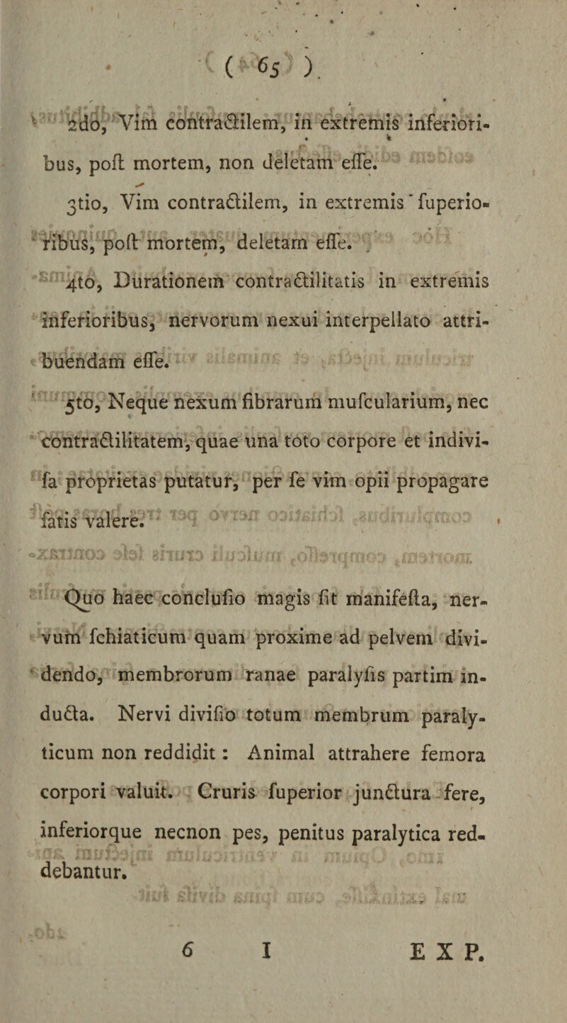 (?6S ) ^ Vim contra^lilem, in ^tremis inferiori- % bus, pofl mortem, non deletam efTe. 3tio5 Vim contradilem, in extremis' fuperio- • • ‘ HbuSj polt mortem, deletam efle. , ' 4to, Durationeih^ contradilitatis in extremis inferioribus, nervorum nexui interpellato attri¬ buendam efle. , 5tb5 Neque nexum fibrarum mufcularium, nec contradilitatemvquae una toto corpore et indivi- fa proprietas putatur, per fe vim opii propagare fatis valere.' 'i ’ ■ ' - > : J. ‘ ' J ‘ j!| . ' -i, ■ Quo haec conclufio magis fit manifeila, ner¬ vum fchiaticum quam proxime ad pelvem divi- ‘ dendo, ^membrorum ranae paralyfis partim in- duda. Nervi divifio totum membrum paraly¬ ticum non reddidit: Animal attrahere femora corpori valuit. Cruris fuperior jundura-fere, inferiorque necnon pes, penitus paralytica red¬ debantur. 6 I E X P.