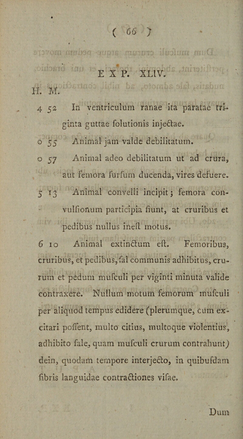 ( y A E X P. XLIV, H. M. 4 52 In ventriculum ranae ita paratae tri¬ ginta guttae folutionis injedae. 055 Animal jam valde debilitatum, o 57 Animal adeo debilitatum ut ad crura, aut femora furfuni ducenda, vires defuere. 5 13 Animal convelli incipit; femora con- vulfionum participia fiunt, at cruribus et 'pedibus nullus inell motus. 6 IO Animal extindlum ell. Femoribus, cruribus, et pedibus,fal communis adhibitus, cru- rum et pedum mufculi per viginti minuta valide contraxere. Nullum motum femorum mufculi per aliquod tempus edidere (plerumque, cum ex¬ citari poifent, multo citius, multoque violentius, adhibito fale, quam mufculi crurum contrahunt) dein, quodam tempore interjeclo, in quibufdam fibris languidae contradiones vifae. Dum