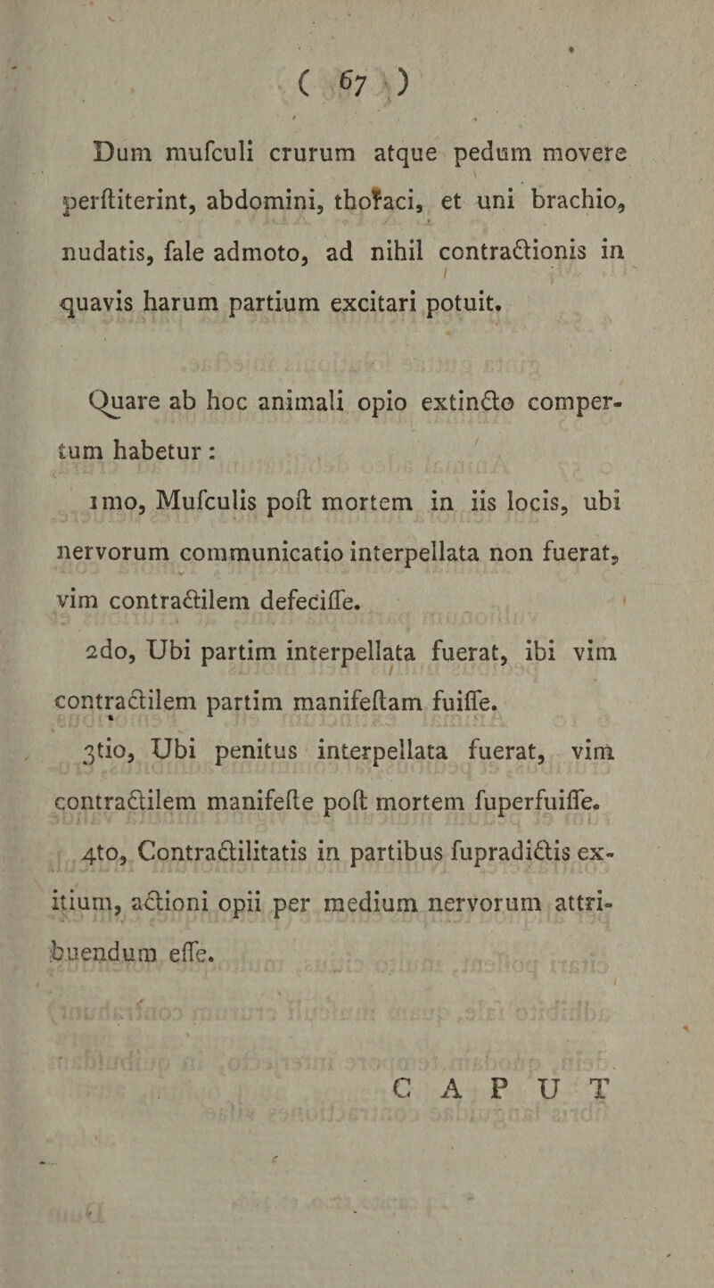 ( 6; ) / • Dum mufculi crurum atque pedum movere perftiterint, abdomini, thofaci, et uni brachio, 4 nudatis, fale admoto, ad nihil contraQionis in I quavis harum partium excitari potuit. Quare ab hoc animali opio extindo comper¬ tum habetur: imo, Mufculis poft mortem in iis locis, ubi nervorum communicatio interpellata non fuerat, vim contraftilem defecifle. 2do, Ubi partim interpellata fuerat, ibi vim contraclilem partim manifellam fuilfe. 3tio, Ubi penitus interpellata fuerat, vim contradilem manifefle poft mortem fuperfuifle. 4to, Contradilitatis in partibus fupradidis ex¬ itium, adioni opii per medium nervorum attri¬ buendum effe. \ CAPUT c