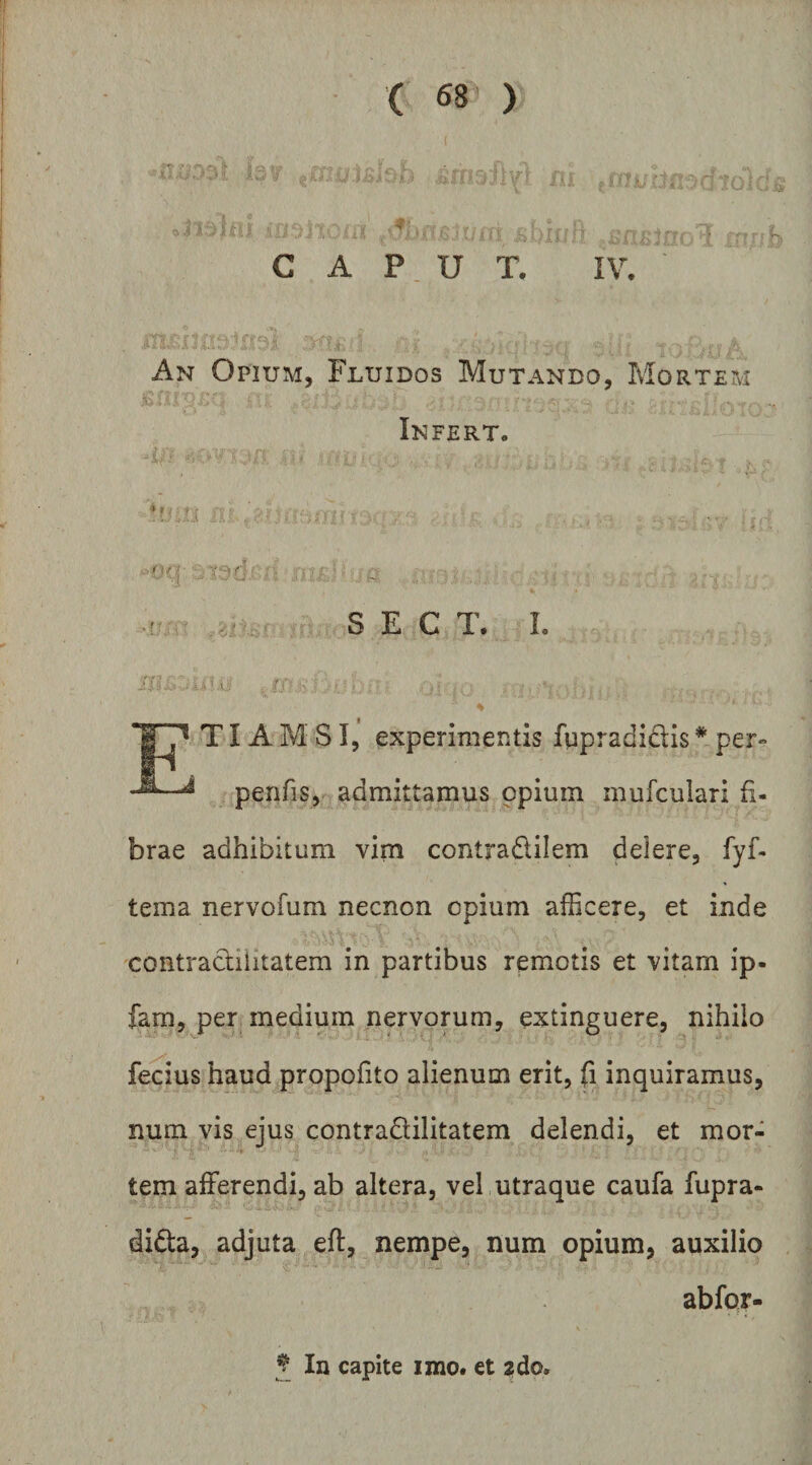 ( ^8 ) CAPUT, IV. An OpiUxM, Fluidos Mutando, Mortem Infert. ■ n/-- S E C T. L ■Ax-: r TIA M SI, experimentis fqpradidis * per- penfis,^ admittamus opium mufculari fi¬ brae adhibitum vim contradilem delere, fyf- tema nervofum necnon opium afficere, et inde 'contracfilitatem in partibus remotis et vitam ip- fam, per medium nervorum, extinguere, nihilo fecius haud propofito alienum erit, fi inquiramus, num vis ejus contradilitatem delendi, et mor¬ tem afferendi, ab altera, vel utraque caufa fupra- dida, adjuta eft, nempe, num opium, auxilio abfor- J In capite imo. et 2do.