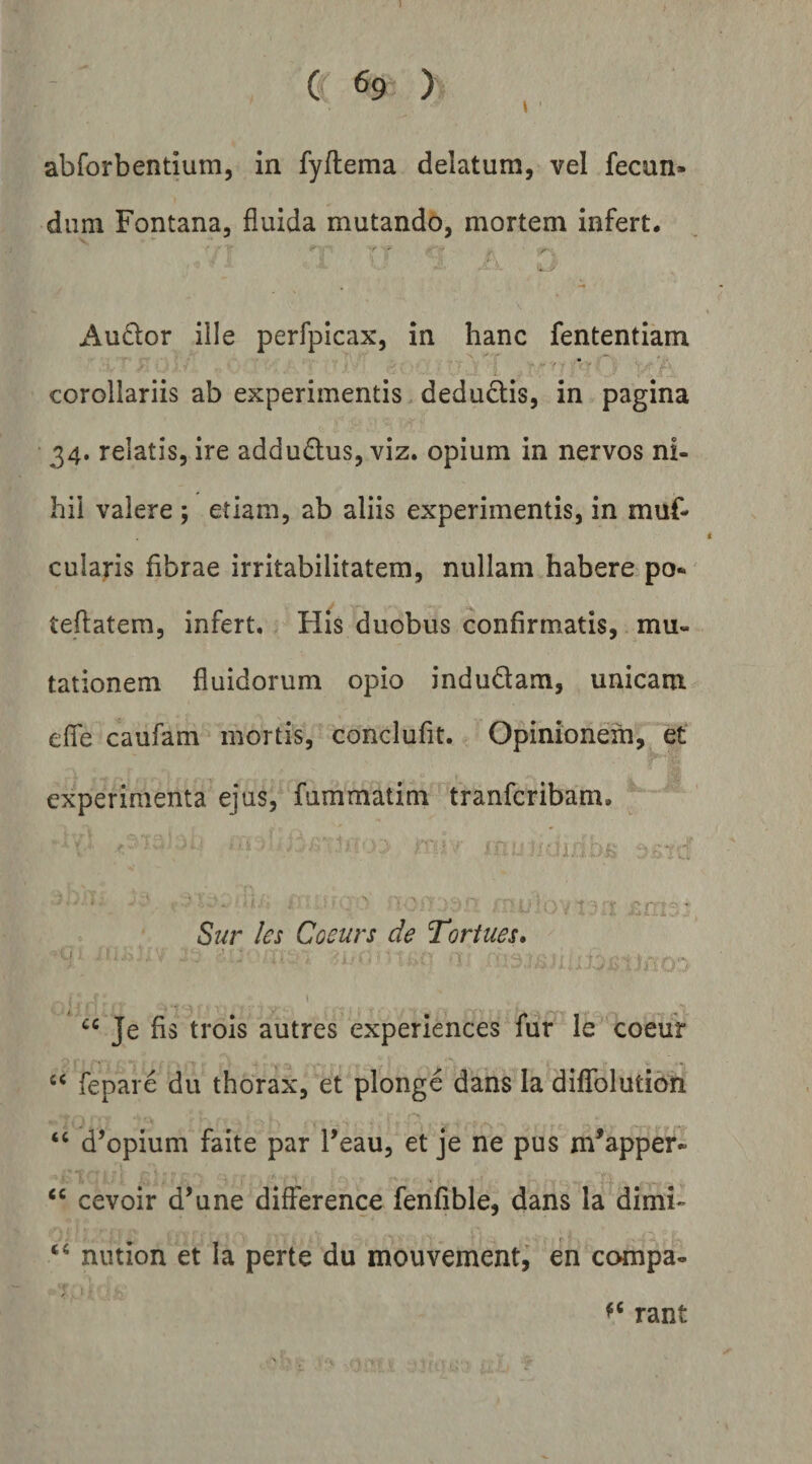 \ abforbentium, in fyftema delatum, vel fecun¬ dum Fontana, fluida mutando, mortem infert. Audior iile perfpicax, in hanc fententiam corollariis ab experimentis. deduclis, in pagina 34. relatis, ire addudlus, viz. opium in nervos ni¬ hil valere ; etiam, ab aliis experimentis, in muf- culaj-is fibrae irritabilitatem, nullam habere po* teflatem, infert. His duobus confirmatis, mu¬ tationem fluidorum opio indudam, unicam efle caufam mortis, conclufit. Opinionem, et experimenta ejus, fummatim tranfcribam, * ■ - ^ ' i rr ^rr-^ • Sur les Coeurs de Toriues» ■U. ;?.> . 'l- : > “ Je fis trois autres experiences fur le coeur ‘‘ fepare du thorax, et plonge dans la diflfolution d’opium faite par Feau, et je ne pus m^apper- “ cevoir d’une difference fenfible, dans la dimi- nution et Ia perte du mouvementi en compa- rant