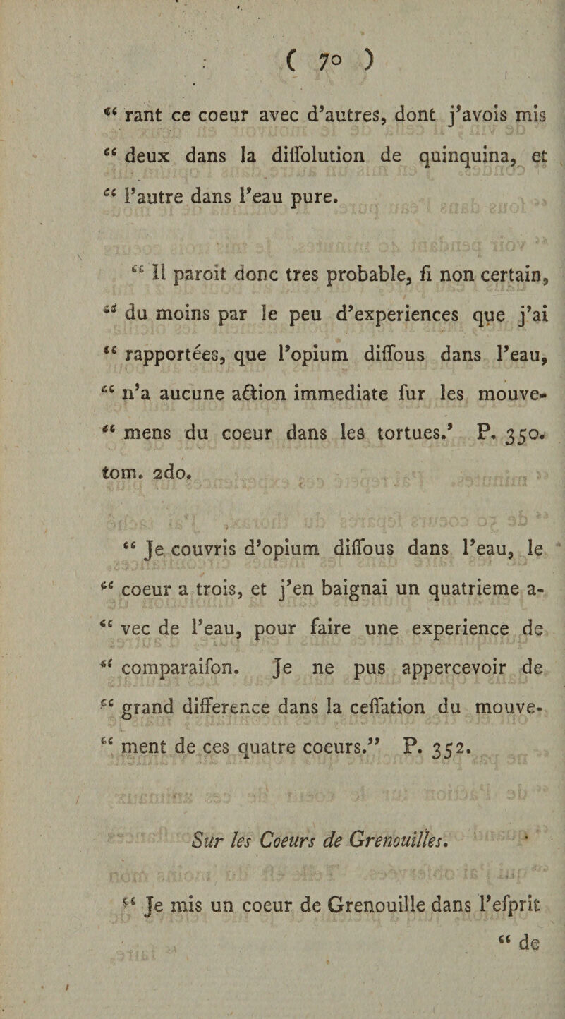 ( 7° ) rant ce coeur avec d^autres, dont j^avols mis “ deux dans Ia diflblution de quinquina, et Paatre dans l’eau pure. 1 11 paroit donc tres probable, fi non certain, du moins par le peu d’experiences que j’ai rapportees, que l’opium difTous dans Teau, n’a aucune aQ:ion immediate fur les mouve- mens du coeur dans les tortues.’ P. 350. tom. 2do. Je couvris d’opIum diflbus dans Peau, le coeur a trois, et j’en baignai un quatrieme a- vec de Peau, pour faire une experience de comparaifon. Je ne pus appercevoir de grand difference dans la ceflation du mouve- ment de ces quatre coeurs.” P. 352. Sur les Coeurs de GrenouUks, Je mis un coeur de Grenouille dans refprit de