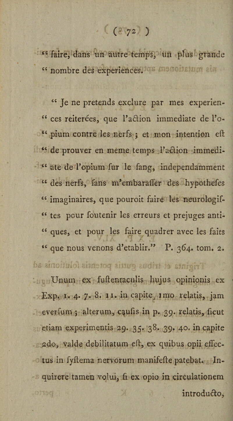 (-72 ) / ^ faire, dans un autre temps, uri pius gtande nombre des experiences. Je ne pretends exclure par mes experien- ces reiterees, que Tadion immediate de To- ‘‘ pium contre les nerfs ; et mon intention eft “ de prouver en meme temps Fadlion immedi- ‘‘ate de ropium fur le fang, independamment “ des nerfs, fans m’embaraifer des hypothefes imaginaires, que pouroit faire les neurologif- “ tes pcur foutenir les erreurs et prejuges anti- ques, et pour les faire quadrer avec les fairs que nous venons d’etabiir/^ P. 364. tom. 2. Unum ex fuftentaculis hujus opinionis ex Exp. I. 4. 7. 8. II. in capite^ imo relatis, jam everfum y alterum, c^ufis in p. 39. relatis, ficut etiam experimentis 29. 35.138. 39. 40. in capite 2do, valde debilitatum eft, ex quibus opii effec¬ tus in fyftema nervorum manifefte patebat. In¬ quirere tamen volui, fi ex opio in circulationem introdudo.