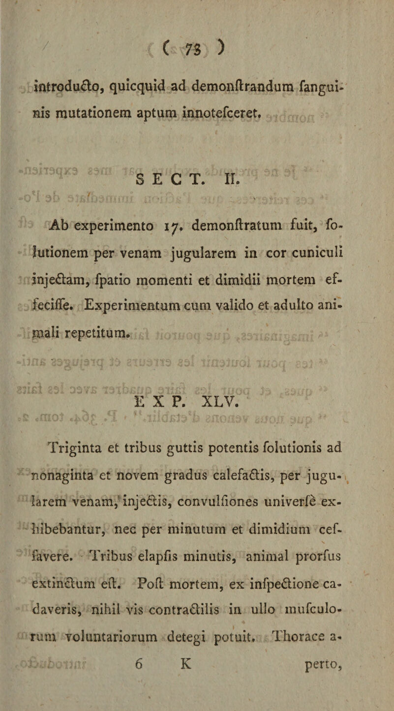 / ( 75 ) introdu£to, quicquid ad demonftrandura fangui- nis mutationem aptum innotefceret. S E C T. IL r I Ab experimento 17, demonftratum fuit, fo- lutionem per venam jugularem in cor cuniculi inje£lam, fpatio momenti et dimidii mortem ef- fecilTe. Experimentum cum valido et adulto ani- ^mali repetitum. E X P. XLV. ' Triginta et tribus guttis potentis folutionis ad nonaginta et novem gradus calefadlis, per jugu¬ larem venam/injedis, convulfiones univerfe ex- bibebantur, nec per minutum et dimidium cef- favere. Tribus elapfis minutis, animal prorfus extinclum eil. Pofl mortem, ex infpe<Slione ca¬ daveris, nihil vis contradilis in ullo murculo- rum voluntariorum detegi potuit. Thorace a- 6 K perto,