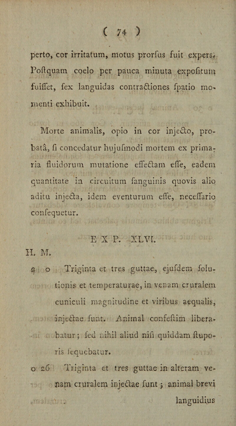 perto, cor irritatum, motus prorfus fuit expers* Poftquam coelo per pauca miuuta expofituin fuiffet, fex languidas contraflipnes fpatio mo¬ menti exhibuit. Morte animalis, opio in cor injedlo, pro¬ bata, fi concedatur hiijufmodi mortem ex prima¬ ria fluidorum mutatione eSedam eflTe, eadem quantitate in circuitum fanguiiiis quovis alio aditu injecla, idem eyenturum efle, neceflTario confequetur. E X P. XLVL IL M. s o Triginta et tres guttae, ejufdem folu- tionis et temperaturae, in venam cruralem cuniculi magnitudine et viribus aequalis, injedlae fiint. Animal confeflim libera¬ batur; fed nihil aliud nifi quiddam flupo- ris {'equebatur. o z6 Triginta et tres guttae in alteram ve- jiam cruralem injedae funt j animal brevi > n . ^ ■ .V . languidius