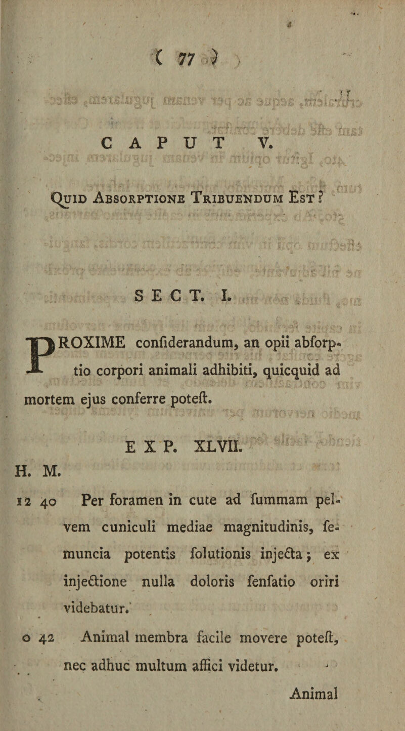 r »’ ll * f: .115» ( 77 6) (r ; ‘j ' ' % ■^'' '. » '■- CAPUT V. ';c .■;?/.■ ■<>. ; . t <Quid Absorptione Tribuendum Est? S E C T. I. , tr' '.- i- : i f. B ^ROXIME confiderandum, an opii abforp- P tio corpori animali adhibiti, quicquid ad mortem ejus conferre poteft. E X p. XLVII. 1». H. M. liz 40 Per foramen in cute ad fummam pel¬ vem cuniculi mediae magnitudinis, fe- ftiuncia potentis folutionis inje£la j ex injedione nulla doloris fenfatio oriri videbatur/ o 42 Animal membra facile movere potefl, nec adhuc multum affici videtur. Animal