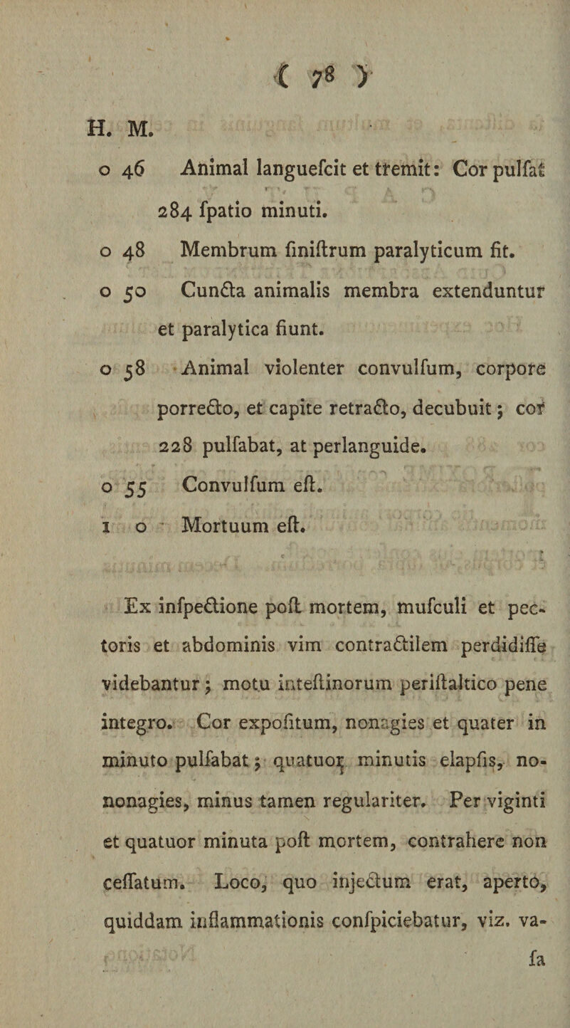 H. M. o 46 Animal languefcit et ttemit: Cor pulfat I 284 fpatio minuti. o 48 Membrum fmiftrum paralyticum fit. o 50 Cunda animalis membra extenduntur et paralytica fiunt. o 58 Animal violenter convulfum, corpore porrefto, et capite retrado, decubuit 5 cor 228 pulfabat, at perlanguide. o 55 Convulfum eft. I o ' Mortuum efl. Ex infpedione pofl mortem, mufculi et pec¬ toris et abdominis vim contradilem perdidifle videbantur; motu intefiinorum perifialtico pene integro. Cor expofitum, nonagies et quater in minuto pulfabat 5 quatuo:^ minutis elapfis, no- nonagies, minus tamen regulariter. Per viginti et quatuor minuta pofl: mortem, contrahere non ceflatum. Loco, quo injectum erat, aperto, quiddam inflammationis confpiciebatur, viz. va- fa