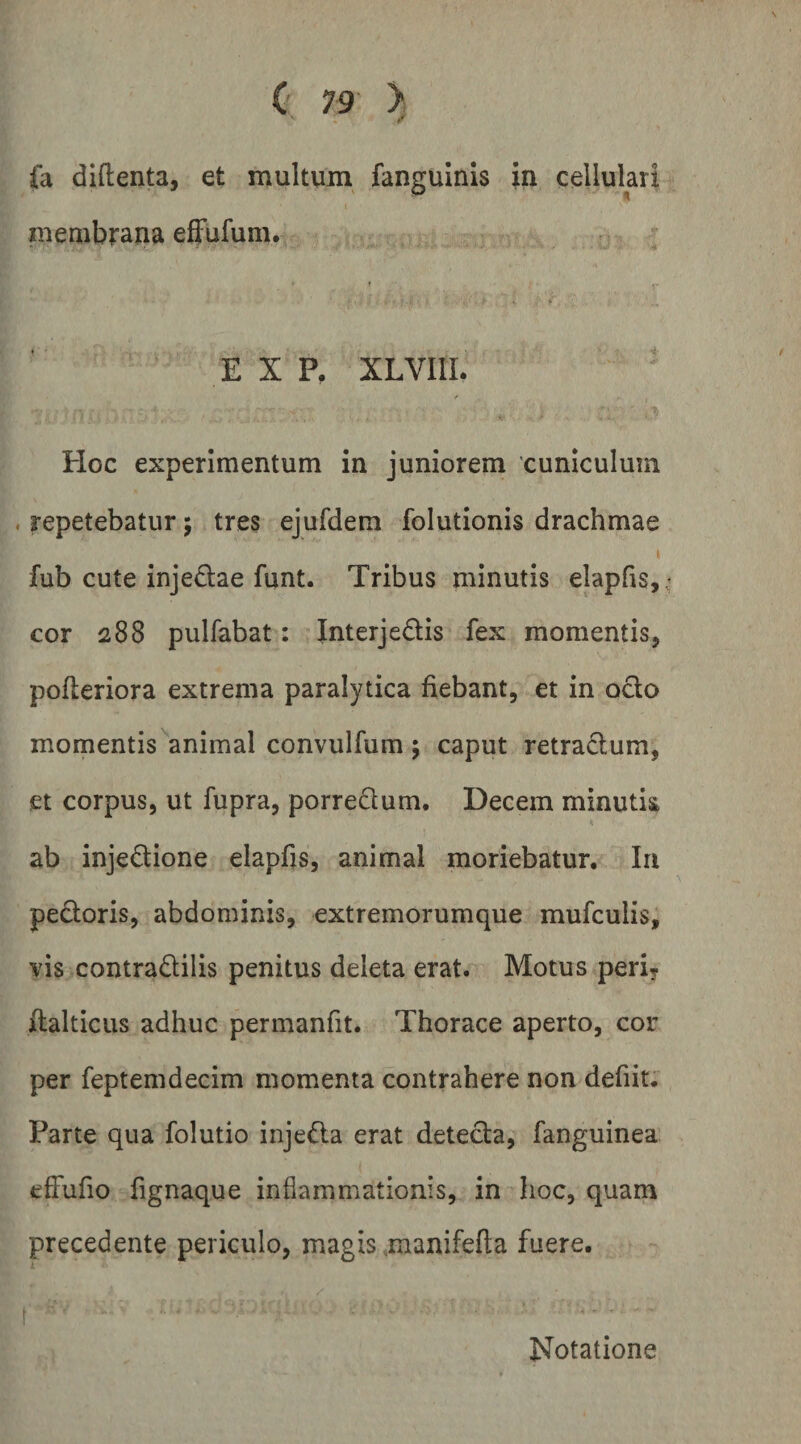 « r fa diftenta, et multum fanguinis in cellulari membrana efFufuni, E X P. XLVIIL . Ii PIoc experimentum in juniorem cuniculum . repetebatur; tres ejufdem folutionis drachmae fub cute injedae funt. Tribus minutis elapfis, .’ cor 288 pulfabat: Interjedis fex momentis, pofleriora extrema paralytica fiebant, et in odo momentis animal convulfum \ caput retradum, et corpus, ut fupra, porredum. Decem minutk ab injedione elapfis, animal moriebatur. Iu pedoris, abdominis, extremorumque mufculis, vis contradilis penitus deleta erat. Motus peri^ fialticus adhuc permanfit. Thorace aperto, cor per feptemdecim momenta contrahere non defiit. Parte qua folutio injeda erat deteda, fanguinea efFufio fignaque inflammationis, in hoc, quam precedente periculo, magis .manifefta fuere. i ' Notatione