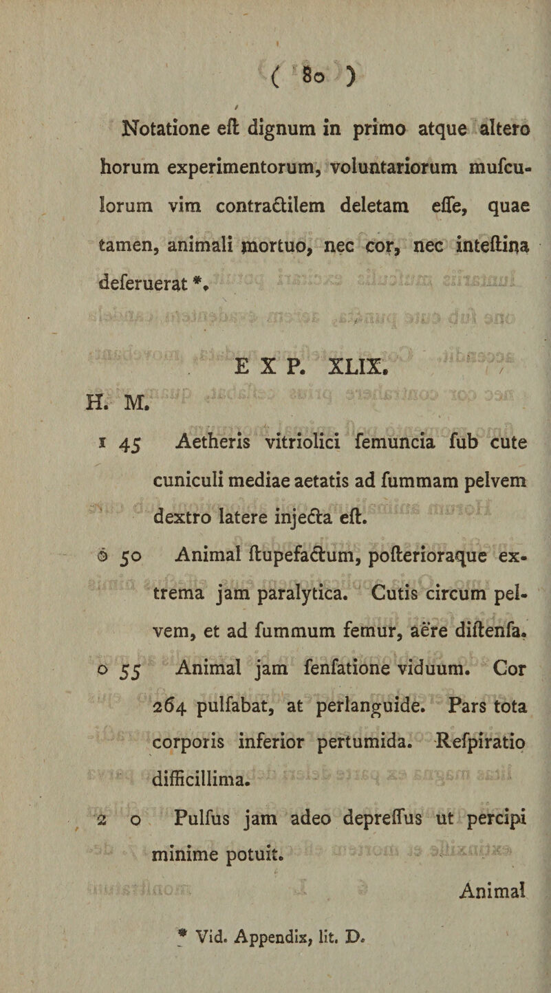 / Notatione eft dignum in primo atque altero horum experimentorum, voluntariorum mufcu- lorum vira contra6tilem deletam effe, quae tamen, animali mortuo, nec cor, nec inteftina deferuerat E X P. XLIX. H. M. 1 45 Aetheris vitriolici femuncia fub cute cuniculi mediae aetatis ad fummam pelvem dextro latere injeda eft. 6 50 Animal ftupefadum, pofterioraquc ex- trema jam paralytica. ' Cutis circum pel¬ vem, et ad fummum femur, aere diftenfa. o 55 Animal jam fenfatione viduum. Cor 264 pulfabat, at perlanguide. Pars tota corporis inferior pertumida. Refpiratip difficillima. 2 o Pulfus jam adeo depreflus ut percipi minime potuit. Animal * Vid. Appendix, Iit. D.