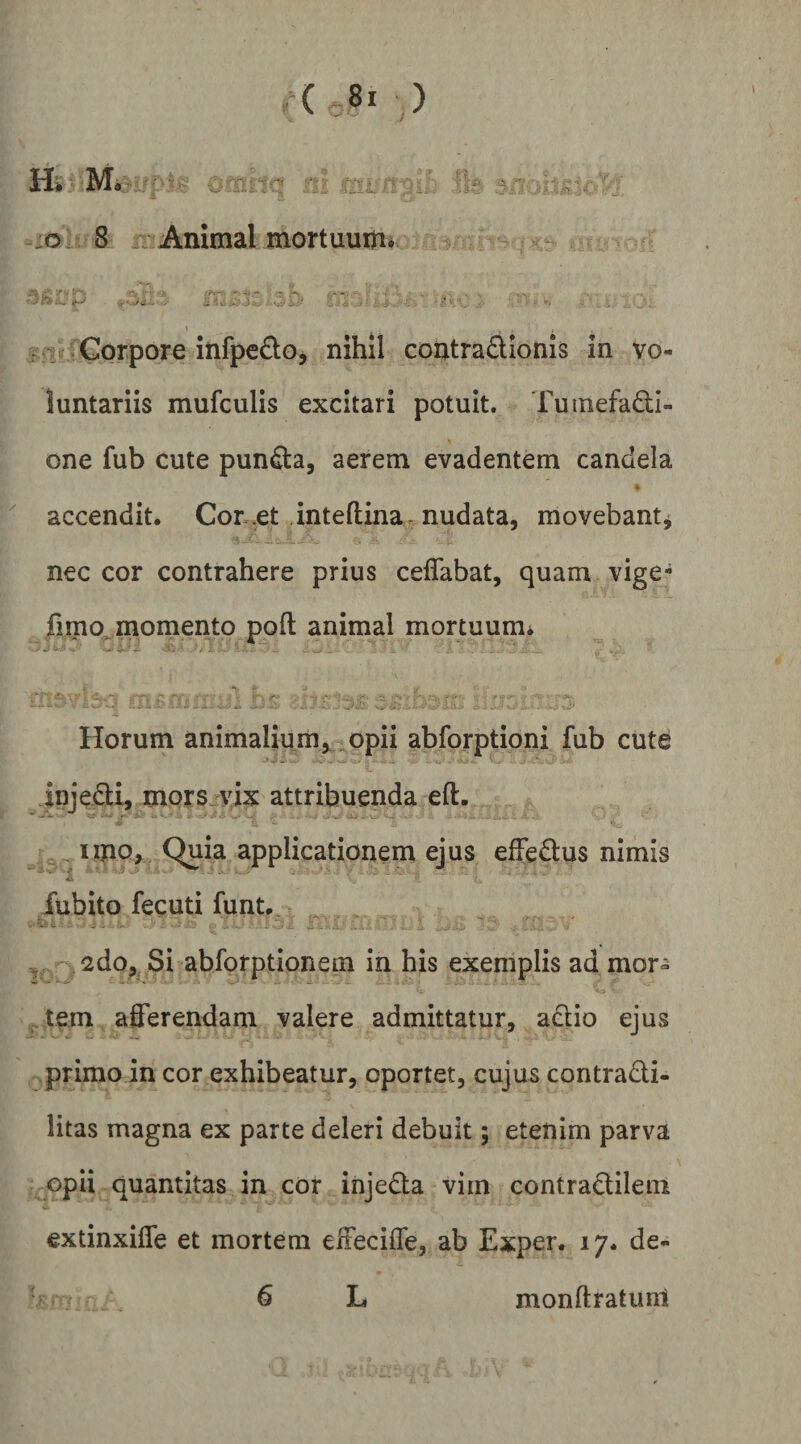 :o.= 8 / Animal mortuum^ - ^ v ' Corpore infpedo, nihil contradionls in vo¬ luntariis mufculis excitari potuit. Tuinefa£li- one fub cute puncta, aerem evadentem candela accendit. Cor .et inteftina . nudata, movebant^ nec cor contrahere prius ceffabat, quam vige- fimp^ momento poft animal mortuum* - - - - . • ■ V». 'J. . Horum animalium,^ opii abforptioni fub cutd injedi, mors, vix attribuenda eft. , iipo. Quia applicationem ejus efFedus nimis fubito fecuti funt. *^Q2do,, Si abforptionem in his exemplis ad mor- . tem afferendam valere admittatur, aftio ejus primo in cor exhibeatur, oportet, cujus contradi- litas magna ex parte deleri debuit; etenim parva opii quantitas in cor injeda vim contradilem extinxiffe et mortem effeciffe, ab Exper. 17* de- 6 L monftratuni