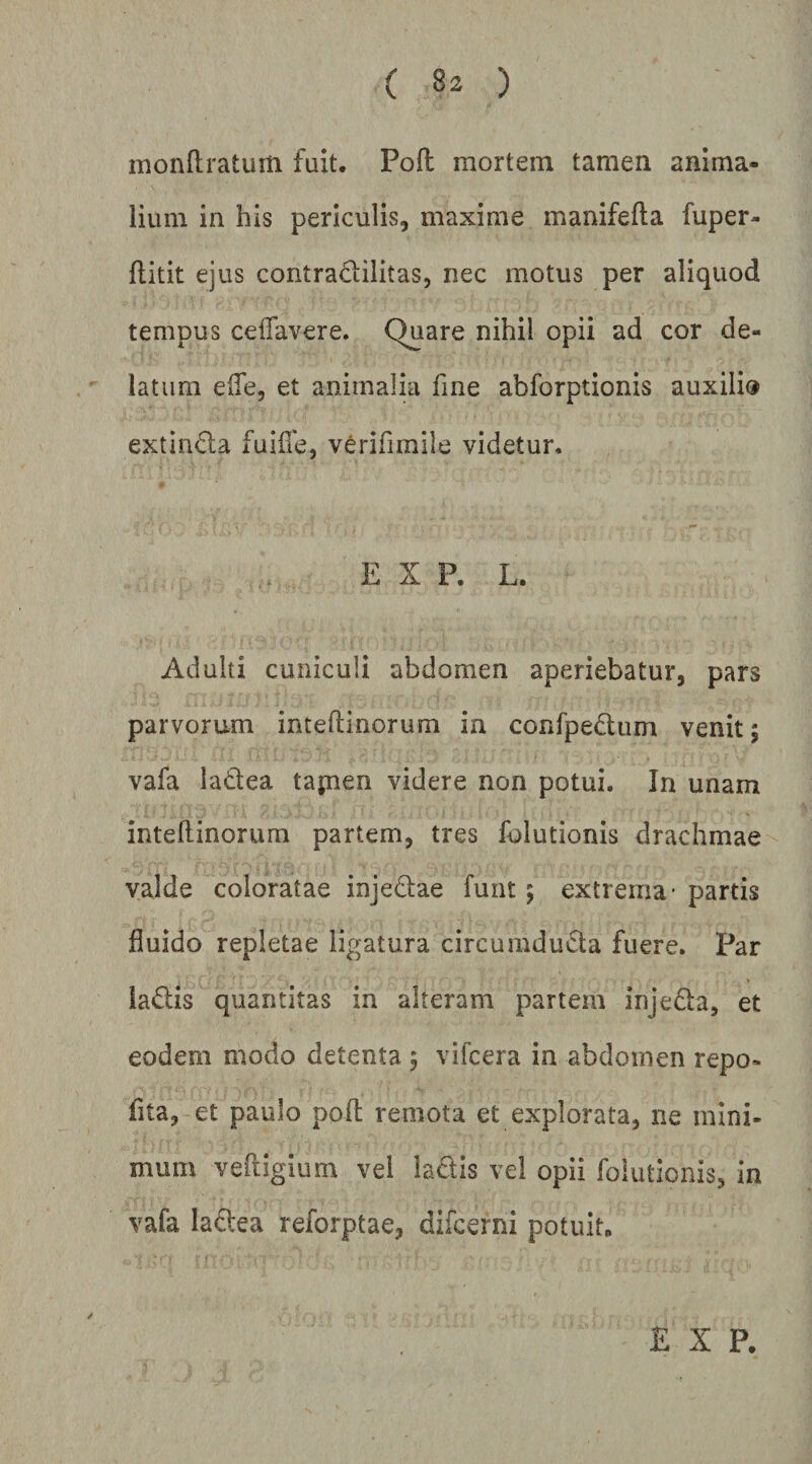 monftratum fuit. Pofl mortem tamen anima¬ lium in his periculis, maxime manifefta fuper- flitit ejus contradilitas, nec motus per aliquod tempus ceflavere. Quare nihil opii ad cor de¬ latum effe, et animalhi fine abforptionis auxilio extinda fuifle, verifimile videtur. E X P. L. Adulti cuniculi abdomen aperiebatur, pars parvorum inteflinorum in confpedum venit; vafa ladea tajnen videre non potui. In unam intehinorum partem, tres folutionis drachmae valde coloratae injedae fuiit 5 extrema' partis fluido repletae ligatura circumduda fuere. Par ladis quantitas in alteram partem injeda, et eodem modo detenta 5 vifcera in abdomen repo- fita, et paulo poli remota et explorata, ne mini¬ mum vefiigium vel ladis vel opii folutlonis, in vafa ladea reforptae, difcerni potuit. E X P.