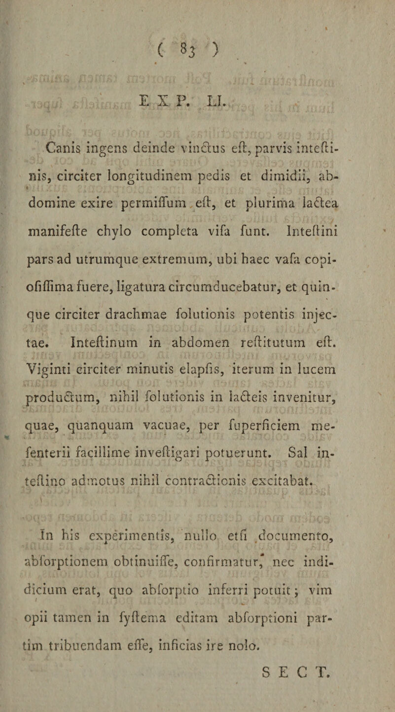 E X P. LI. Canis ingens deinde vindlus efl, parvis intefli- nis, circiter longitudinem pedis et dimidii, ab- < domine exire permiffum eft, et plurima ladtea manifefte chylo completa vifa funt. Inteftini pars ad utrumque extremum, ubi haec vafa copi- ofillima fuere, ligatura circumducebatur, et quin¬ que circiter drachmae folutionis potentis injec¬ tae. Inteftinum in abdomen reftitutum eft. Viginti circiter minutis elapfis, iterum in lucem produdium, nihil folutionis in ladeis invenitur, quae, quanquam vacuae, per fuperficiem me- fenterii facillime invefcigari potuerunt. Sal in- tefiino admotus nihil contraclicnis excitabat. \ In his experimentis, nullo etfi ,documento, abforptionem obtinuiffe, confirmatur* nec indi- dicium erat, quo abforptio inferri potuit; vim opii tamen in fyflema editam abforptioni par- tim tribuendam eiTe, inficias ire nolo. S E C T.