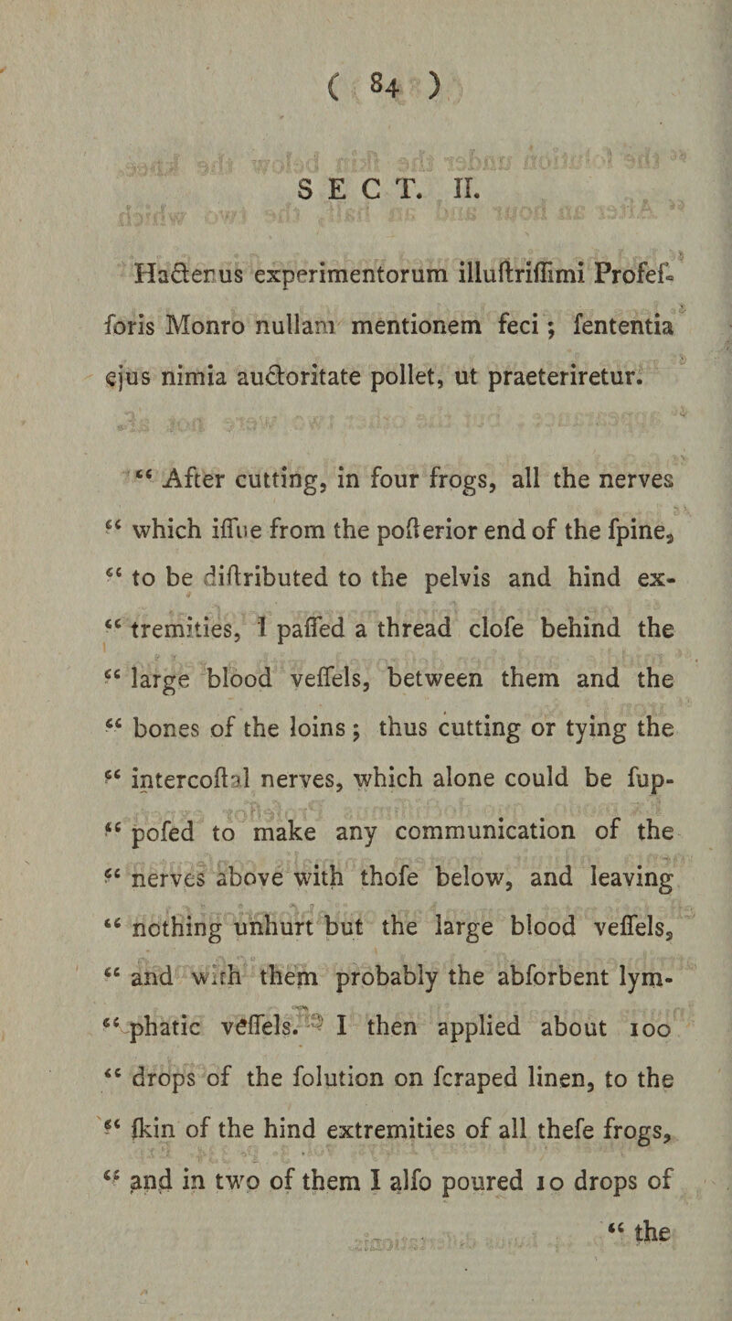 S E C T. II. Hadenus experimentorum illuftriffimi Profef» foris Monro nullam mentionem feci; fententia ejus nimia auctoritate pollet, ut praeteriretur. “ After cutting, in four frogs, all the nerves which ifliie from the pofterior end of the fpine, to be diflributed to the pelvis and hind ex- tremities, I paffed a thread clofe behind the large blood veffels, between them and the bones of the loins ; thus cutting or tying the intercoftal nerves, which alone could be fup- “ pofed to make any communication of the nerves above with thofe below, and leaving nothing uhhurt but the large blood veffels, “ and wuh them probably the abforbent lym- phatic veffels. '^ I then applied about loo drops of the folution on fcraped linen, to the (kin of the hind extremities of all thefe frogs, and in two of them I alfo poured i o drops of the