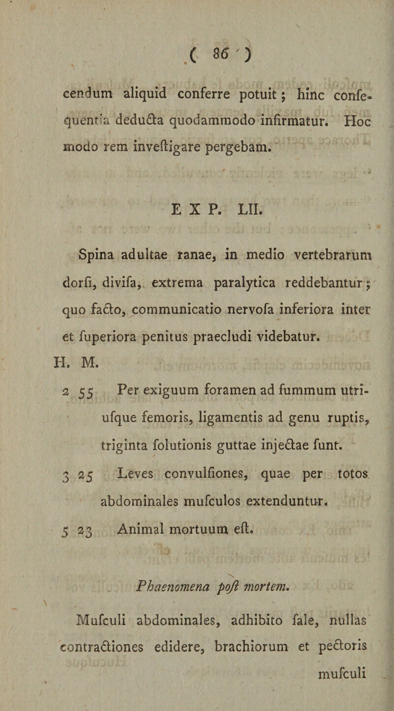 - { ^ /1 \ • - ■ cendum aliquid conferre potuit; hinc 'confe- quent^a deducta quodammodo infirmatur. Hoc modo rem inveftigare pergebam.  E X P. LII. Spina adultae ranae, in medio vertebrarum dorfi, divifa,, extrema paralytica reddebantur; quo fado, communicatio nervofa inferiora inter et fuperiora penitus praecludi videbatur. H. M. 2 55 Per exiguum foramen ad fummum utri- ufque femoris, ligamentis ad genu ruptis, triginta folutionis guttae injedae funt. 3 25 Leves convulfiones, quae per totos abdominales mufculos extenduntur. 5 23 Animal mortuum efl. •x. Phaenomena poji mortem» Pvlufculi abdominales, adhibito fale, nullas contradiones edidere, brachiorum et pedoris niufculi