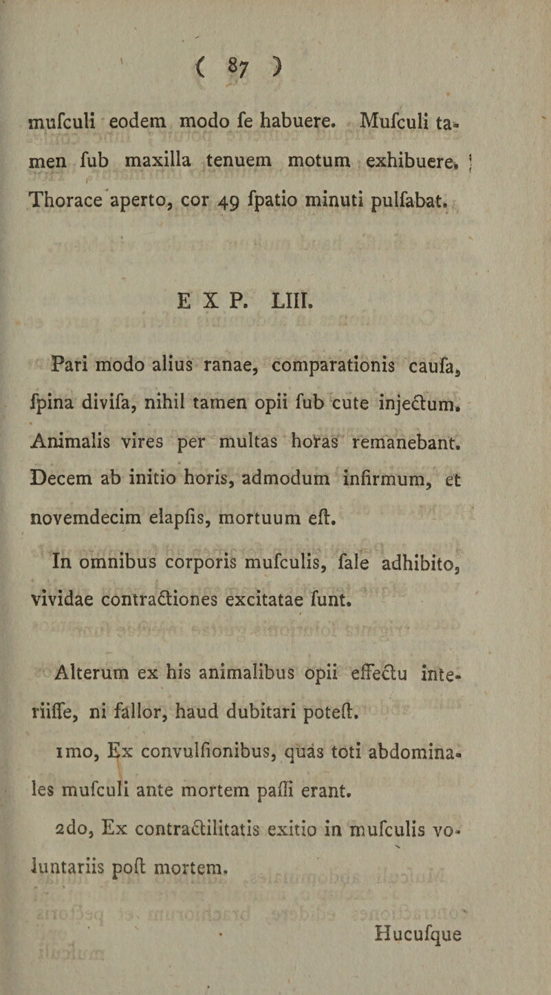 ( 8? ) mufculi eodem modo fe habuere. Mufculi ta¬ men fub maxilla tenuem motum exhibuere. Thorace aperto, cor 49 fpatio minuti pulfabat. E X P. Lin. Pari modo alius ranae, comparationis caufa, fpina divifa, nihil tamen opii fub cute injeclum. Animalis vires per multas horas remanebant. Decem ab initio horis, admodum infirmum, et novemdecim elapfis, mortuum efl:. In omnibus corporis mufculis, fale adhibito, vividae contradtiones excitatae funt. Alterum ex his animalibus opii effedu inte- riiffe, ni fallor, haud dubitari potefi. imo, Ex convulfionibus, quas toti abdomina¬ les mufculi ante mortem pafii erant. 2do, Ex contra^tilitatis exitio in mufculis vo¬ luntariis poft mortem. Hucufque