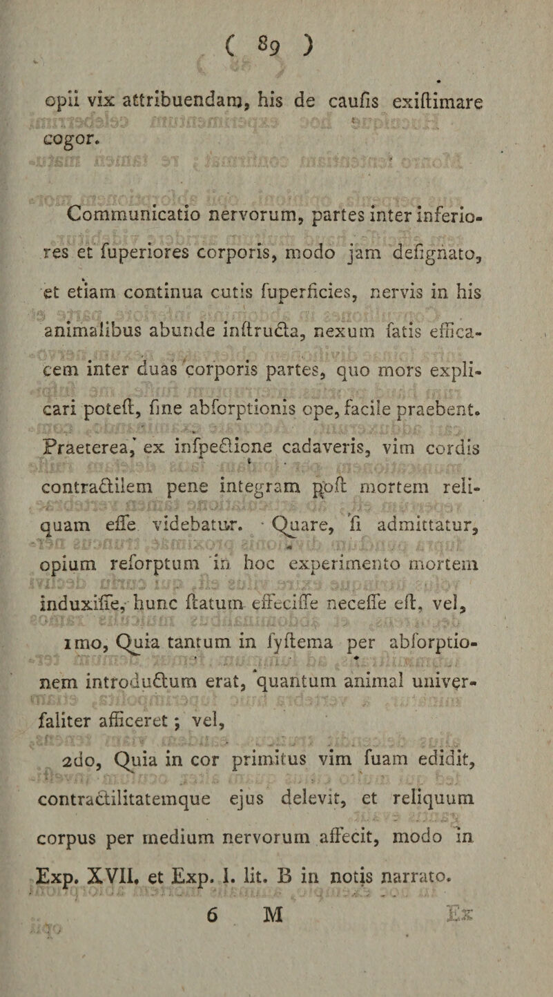 opii vix attribuendanj, his de caufis exiftimare cogor. Communicatio nervorum, partes inter inferio¬ res et fuperiores corporis, modo jam defigiiato, et etiam continua cutis fuperhcies, nervis in his animalibus abunde inftruda, nexum fatis efoca- cem inter duas corporis partes, quo mors expli¬ cari poteft, fjne abforptionis ope, facile praebent. Praeterea,' ex infpedicne cadaveris, vim cordis contradilem pene integram pod mortem reli¬ quam eife videbatmr. • Quare, 'fi admittatur, ■m opium reforptum in hoc experimento mortem induxilTe, hunc flatum effcciffe neceffe efl, vel, imo, Quia tantum in fyflema per ablbrptio- nem introdudum erat, quantum animal univer- faliter afficeret; vei, 2do, Quia in cor primitus vim fuam edidit, contradilitatemque ejus delevit, et reliquum corpus per medium nervorum affecit, modo in Exp. XVIL et Exp. 1. Iit. B in notis narrato.