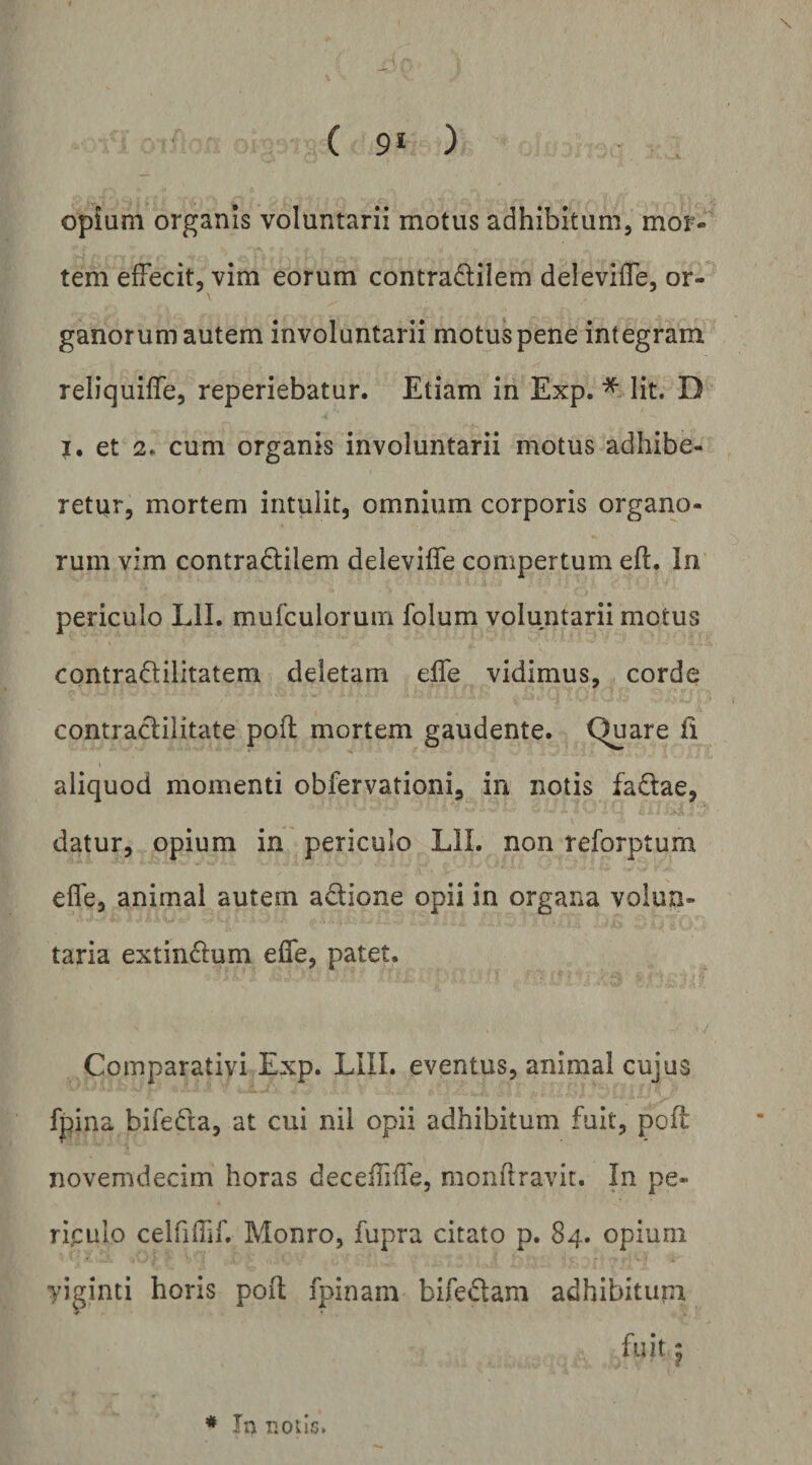 r; ; ■ ( 9* ) Opium organis voluntarii motus adhibitum, mor-' tem effecit, vim eorum contradilem deleviffe, or¬ ganorum autem involuntarii motus pene integram reliquiffe, reperiebatur. Etiam in Exp. *>lit. D I. et 2. cum organis involuntarii motus adhibe¬ retur, mortem intulit, omnium corporis organo¬ rum vim contradilem deleviffe compertum efl. In periculo Lll. mufculoruin folum voluntarii motus contradilitatem deletam effe vidimus, corde contraclilitate pofl mortem gaudente. Quare fl aliquod momenti obfervationi, in notis fadae, datur, opium in periculo LIL non reforptum effe, animal autem adione opii in organa volun¬ taria extindum effe, patet. Comparativi Exp. LIIL eventus, animal cujus fpina bifeda, at cui nil opii adhibitum fuit, pofl novemdecim horas deceffiffe, monflravit. In pe¬ riculo celfiffif. Monro, fupra citato p. 84. opium yi^inti horis pofl fpinam bifedam adhibitum
