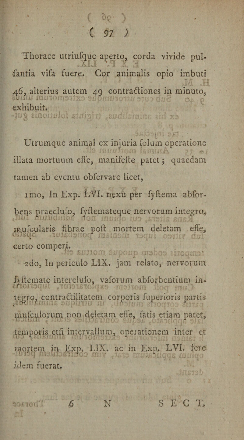 / * 'N t ‘ i 97 ) • Thorace utriufque aperto, corda \ivide pul- r F ^ -4 V fantia vifa fuere. Cor animalis opio imbuti da .:,H 46, alterius autem 49 contradiones in minuto, exhibuitv . ; . . ..dudi-drr., k. 'i' .3;.r Utrumque animal ex injuria folum operatione illata mortuum effe, manifefte patet 5 quaedam tamen ab eventu obfervare licet, imo. In Exp. LVL ngxu per fyflema abfor- bens praeclulo, fyflemateque nervorum integro, muroularis hbrae poft mortem deletam efle, oi v^qc; . .r . certo comperi. Jie .smOT- .^iJpOnD ■n.K ■* jt- ' ' k ‘ 2do, In periculo LIX. jam relato, nervorum fvilemate interciufo, vaforum abforbentium in- Znor'^(V:^ }>'■< ^ '--i ro ' tegro, contradilitatem corporis fiiperioris partis mufcuiorum non deletam effe, fatis etiam patet, temppris^jetfi interyallum, operationem 'inter et mortem in Exp. LIX. ac in Exp. LVL fere idem fuerat. 6 N s e ’g t.