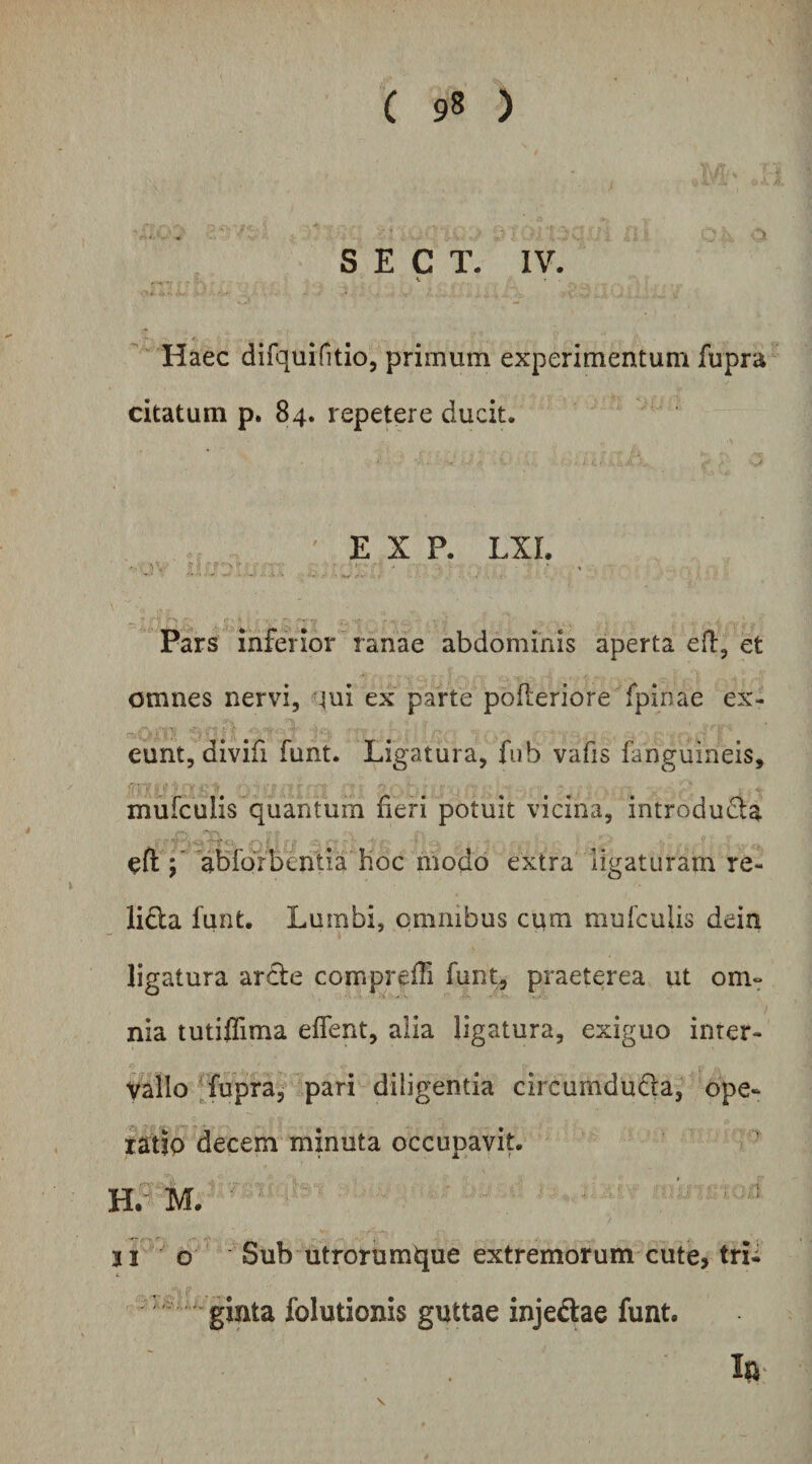 S E C T. IV. Haec difquintio, primum experimentum fupra citatum p. 84. repetere ducit. E X P. LXL . , • >- • , Pars inferior ranae abdominis aperta efl, et omnes nervi, qui ex parte pofleriore fpinae ex¬ eunt, divifi funt. Ligatura, fiib vafis fanguineis, mufculis quantum fieri potuit vicina, introduda eft ; abforbcntia hoc modo extra ligaturam re- lida funt. Lumbi, omnibus ciim mufculis dein ligatura arcte comprefii funt, praeterea ut om¬ nia tutilTima eflent, alia ligatura, exiguo inter¬ vallo ffupra, pari diligentia circumducta, ope- fatip decem minuta occupavit. h5'm. • ji o Sub utrorumque extremorum cute> trii folutionis guttae injeCtae funt.