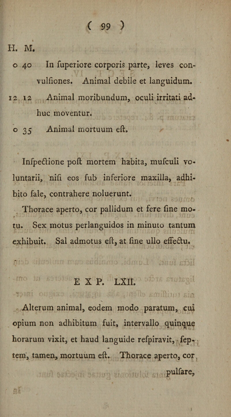 H. M. o 40 In fuperlore corporis parte, leves con- vulfiones. Animal debile et languidum, 12 12 j Animal moribundum, oculi irritati ad¬ huc moventur. o 35 Animal mortuum eft, InfpeQione pofl mortem habita, mufculi vo¬ luntarii, nifi eos fub inferiore maxilla, adhi¬ bito fale, contrahere noluerunt. Thorace aperto, cor pallidum et fere line mo¬ tu. Sex motus perlanguidos in minuto tantum exhibuit. Sal admotus eft, at line ullo effedu. E X P. LXIL ‘1. • * . - s. Alterum animal, eodem modo paratum, cui opium non adhibitum fuit, intervallo quinque horarum vixit, et haud languide refpiravit, fep- tem, tamen, mortuum eft. Thorace aperto, cor, < , , .pullare,