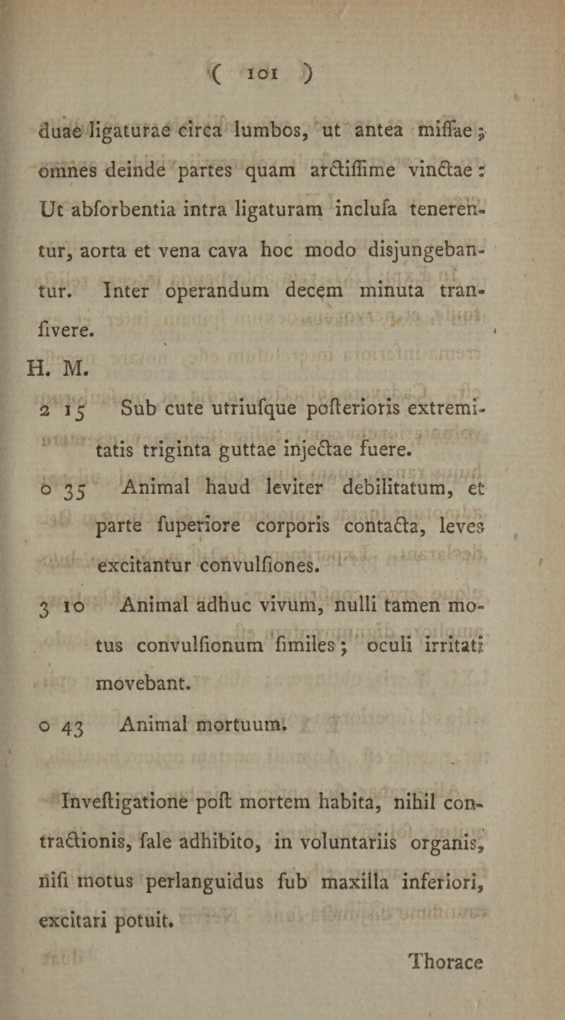 ( lOI ) duae ligaturae circa lumbos, ut antea mlffae ^ omnes deinde partes quam arcliffime vindlae r Ut abforbentia intra ligaturam inclufa teneren¬ tur, aorta et vena cava hoc modo disjungeban¬ tur. Inter operandum decem minuta tran- fivere. % H. M. * 2 15 Sub cute utriufque poflerioris extremi¬ tatis triginta guttae injeclae fuere, o 35 Animal haud leviter debilitatum, et parte fuperiore corporis contadla, levea excitantur convulfiones. 3 IO Animal adhuc vivum, nulli tamen mo¬ tus convulfionura fimiles; oculi irritati movebant. o 43 Animal mortuum. Inveftigatione poft mortem habita, nihil con- tradionis, fale adhibito, in voluntariis organis, riifi motus perlanguidus fub maxilla inferiori, excitari potuit.