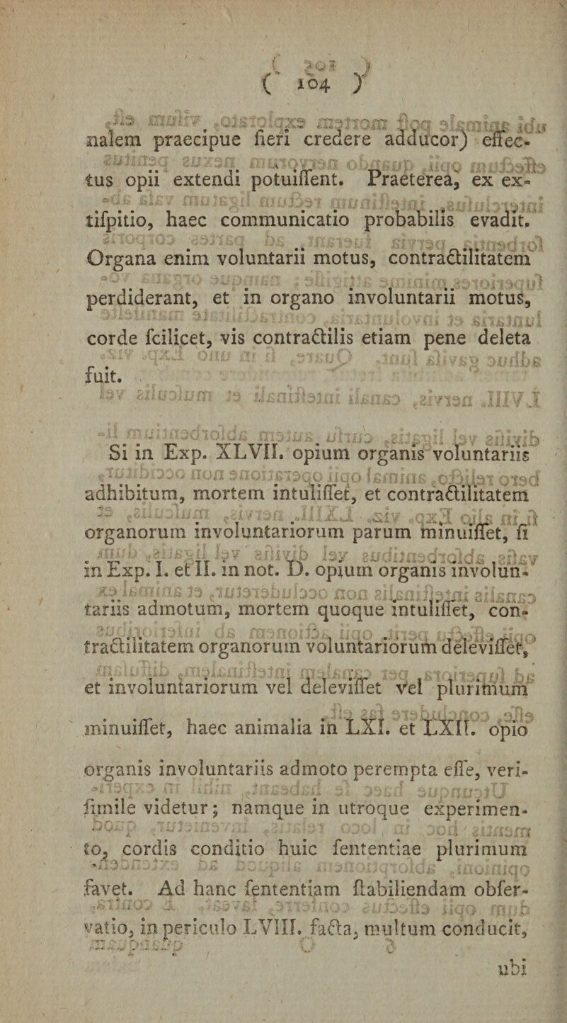 nalem praecipue fieri credere adducor) effec-^ ^ ^ ^ : -V ' V' V ^I ;■ , . ■ ■ i f r ^ tus opii extendi potuinent. Praeterea, ex ex- tifpitio, haec communicatio probabilis evadiu Organa enim voluntarii motus, contradlilitatem perdiderant, et in organo involuntarii motus, corde fcilicet, vis contradilis etiam pene deleta fuit. Si in Exp. XLVII. opium organis voluntariis adhibitum, mortem intuliflet, et contradilitatem 1 *’ ■,> t,'' \ id*.'V' ''^ ''' '' organorum involuntariorum parum mlniiiffet, fi' in Exp. I. et II. in not. 13. opium organis ihvoliin- tariis admotum, mortem quoque intuliflet, coh« tradiiitatem organorum voluntariorum deieviflret, ’ et involuntariorum vel deleviflet Vel plurihiurn* minuiflTet, haec animalia in LXL et tXIL opio organis involuntariis admoto perempta efie, veri- firnile videtur; namque in utroque experimen¬ to, cordis conditio huic fententiae plurimum :3; r favet. Ad hanc fententiam flabiliendam obfer- vatio, in periculo LVIIL fada, multum conducit, • ■' ' - *-■ V ubi