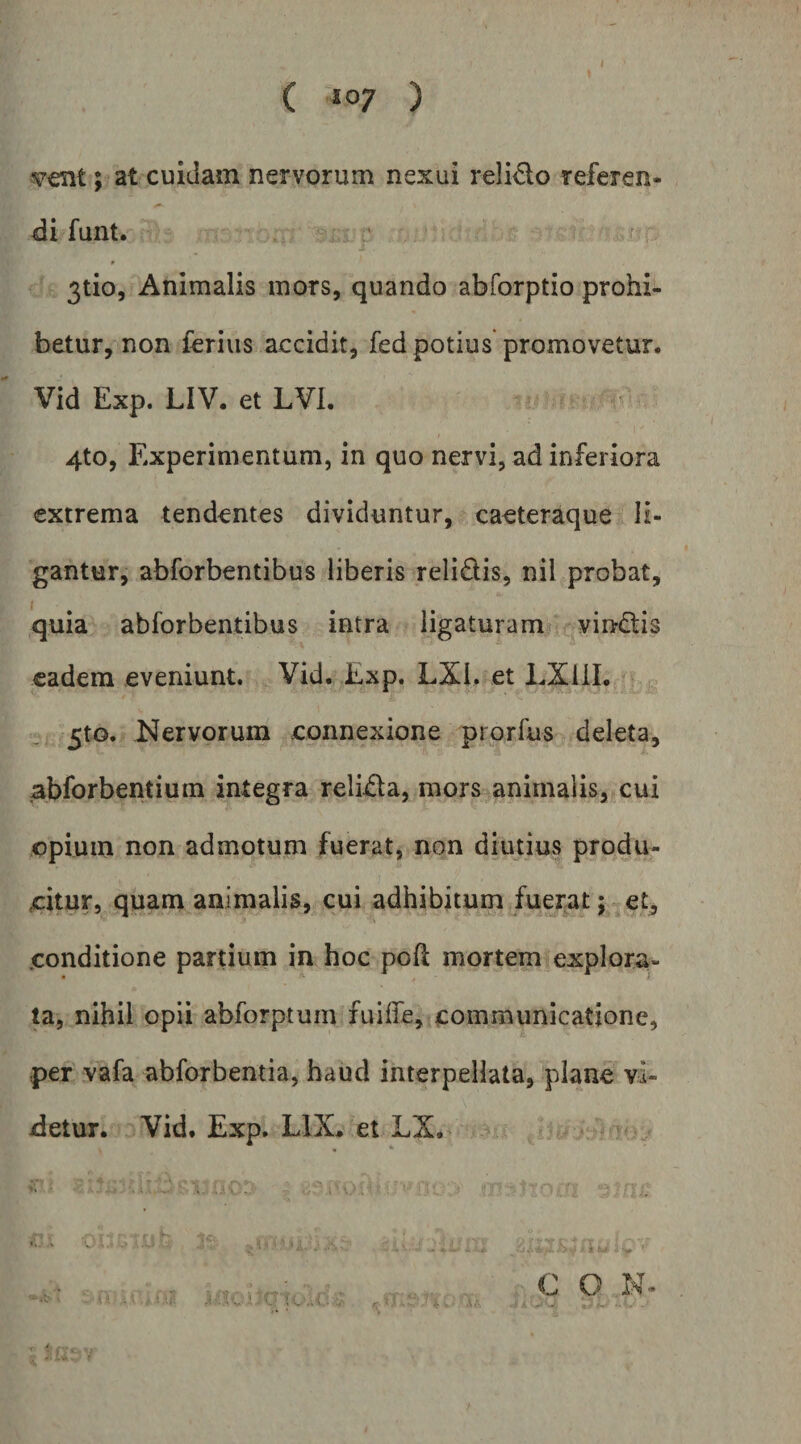 ( *07 ) v€nt; at cuidam nervorum nexui relicto referen¬ di funt. 3tio, Animalis mors, quando abforptio prohi¬ betur, non ferius accidit, fed potius promovetur. Vid Exp. LIV. et LVl. 4to, Experimentum, in quo nervi, ad inferiora extrema tendentes dividuntur, caeteraque li¬ gantur, abforbentibus liberis relidis, nil probat, quia abforbentibus intra ligaturam vindis eadem eveniunt. Vid. Exp. LXl. et LXlil. 5to. Nervorum connexione prorfus deleta, abforbentium integra relida, mors animalis, cui opium non admotum fuerat, non diutius produ¬ citur, quam animalis, cui adhibitum fuerat; e£^ conditione partium in hoc poft mortem explora¬ ta, nihil opii abforptum fuilfe,icommunicatione, per vafa abforbentia, haud interpellata, plane vi¬ detur. Vid. Exp. LIX, et LX. r C O N-