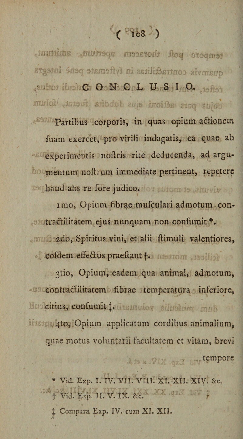 a.R A 3loq ■U’ i >. 'p '*> *' .I ^ 4 rv r • - KJ-xX:- i.'. G O N G L USI Q, ' Partibus corporis, in quas opium a£lionein fuam exercet, pro viriii indagatis, ea quae ab 'experimentis npflris rite deducenda, adargu- mentum noftrum immediate pertinent, repetere haud abs re fore judico. imo, Opium fibrae mufculari admotum con- traclilitatem ejus nunquam non confumit ^. 2do, Spiritus vini, et alii ftimuli valentiores, eofdem effedus praeftant f. 3tio, Opium, eadem qua animal, admotum, contraSilitatem fibrae temperatura inferiore, citius, confumit J. ^ : i^^/4to. Opium applicatum cordibus animalium, quae motus voluntarii facultatem et vitam, brevi tempore * Vid. Exp. I. TV. Vn. VIU. XL XII. XIV-'&amp;c. 'f Vid:‘Exp II. v\ IX. ecc/ '• - J Compara Exp. IV. cum XI. XII. /v * ^