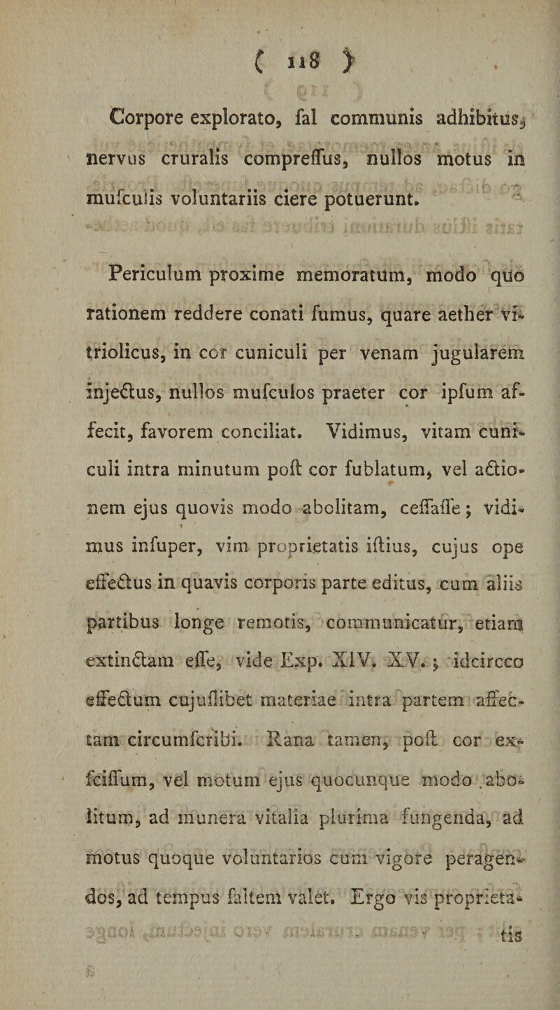 C ) Corpore explorato, fal communis adhibitus^ nervus cruralis comprefliis, nullos motus in mufculis voluntariis ciere potuerunt. Periculum proxime memoratum, modo quo rationem reddere conati fumus, quare aether vr^ triolicus, in cor cuniculi per venam jugularem injedus, nullos mufculos praeter cor ipfum af¬ fecit, favorem conciliat. Vidimus, vitam cuni¬ culi intra minutum poft cor fublatum, vel a£tio- nem ejus quovis modo abolitam, cefTafle; vidi- « mus infuper, vim proprietatis iflius, cujus ope effedus in quavis corporis parte editus, cum aliis partibus longe remoris, communicatur, etiarn extindain effe, vide Exp. XIV* XV. ^ idcircco eifedum cujuflibet materiae intra partem affec¬ tam circumfcribi. Rana tamen, pofl cor ex- fciffum, vel motum ejus quocunque modo .abo¬ litum, ad munera vitalia plurima fungenda, ad motus quoque voluntarios cum vigore peragen*- dos, ad tempus faltem valet. Ergo vis proprieta* . tis