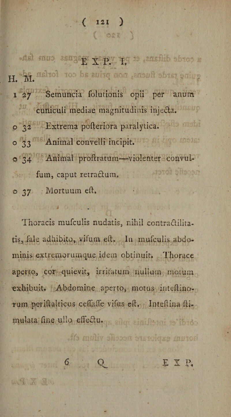 / Semuncia 'folutionis opii per anum cuniculi mediae magnitudinis injeda. p32 -Extrema pofteriora paralytica, o 33 Animal convelli incipit. Q 3^4 Animal proflratum—violenter couvul- fum, caput retractura, o 37 • Mortuum eft. > . , * ♦ ^ ■ I Thoracis mufculis nudatis, nihil contradilita- tis, fale adhibito, vifum eft. la mufculis abdo- minis- extremorumque idem obtinuit. Thorace aperto, cor - quievit, irritatum nullam motum exhibuit. Abdomine aperto, motus inteftina- Tum perirtaltkus cefftiffe vifus elt. Inteflina (ti- mulata fme ullo effedu.