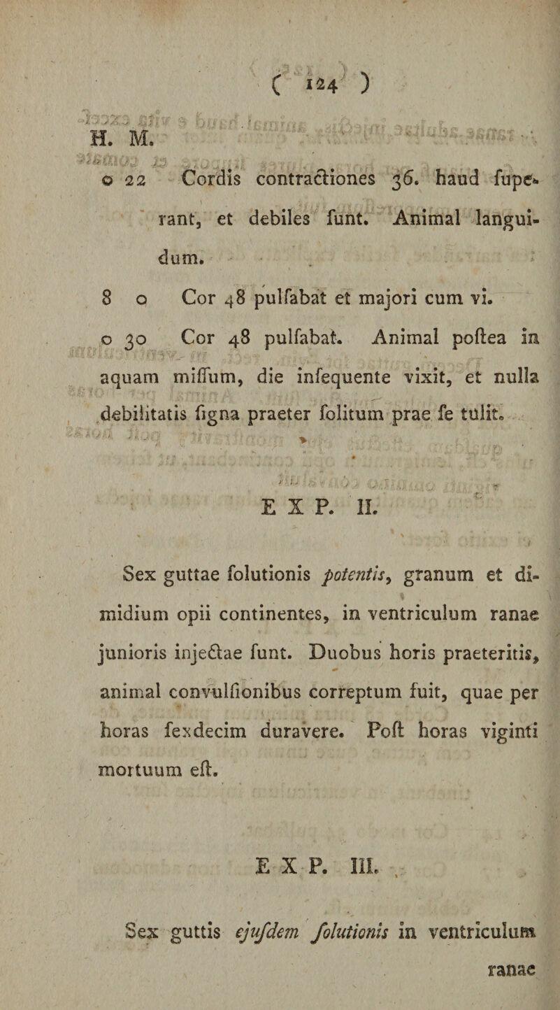 C 124^ ) /> * o 22 Cordis contractiones 36. haud fupe»i rant, et debiles funt. Animal langui¬ dum. 8 o Cor 48 pulfabat et majori cum vi. o 30 Cor 48 pulfabat. Animal poftea in aquam milTum, die infequente vixit, et nulla debilitatis figna praeter folitum prae fe tulit. E X P. II. Sex guttae folutionis potentis^ granum et di¬ midium opii continentes, in ventriculum ranae junioris injedtae funt. Duobus horis praeteritis, animal convulfionibus correptum fuit, quae per horas fe^decim duravere. Pofl horas viginti mortuum eft. E X P. IIL Sex guttis ejufdem folutionis in ventriculum ranae