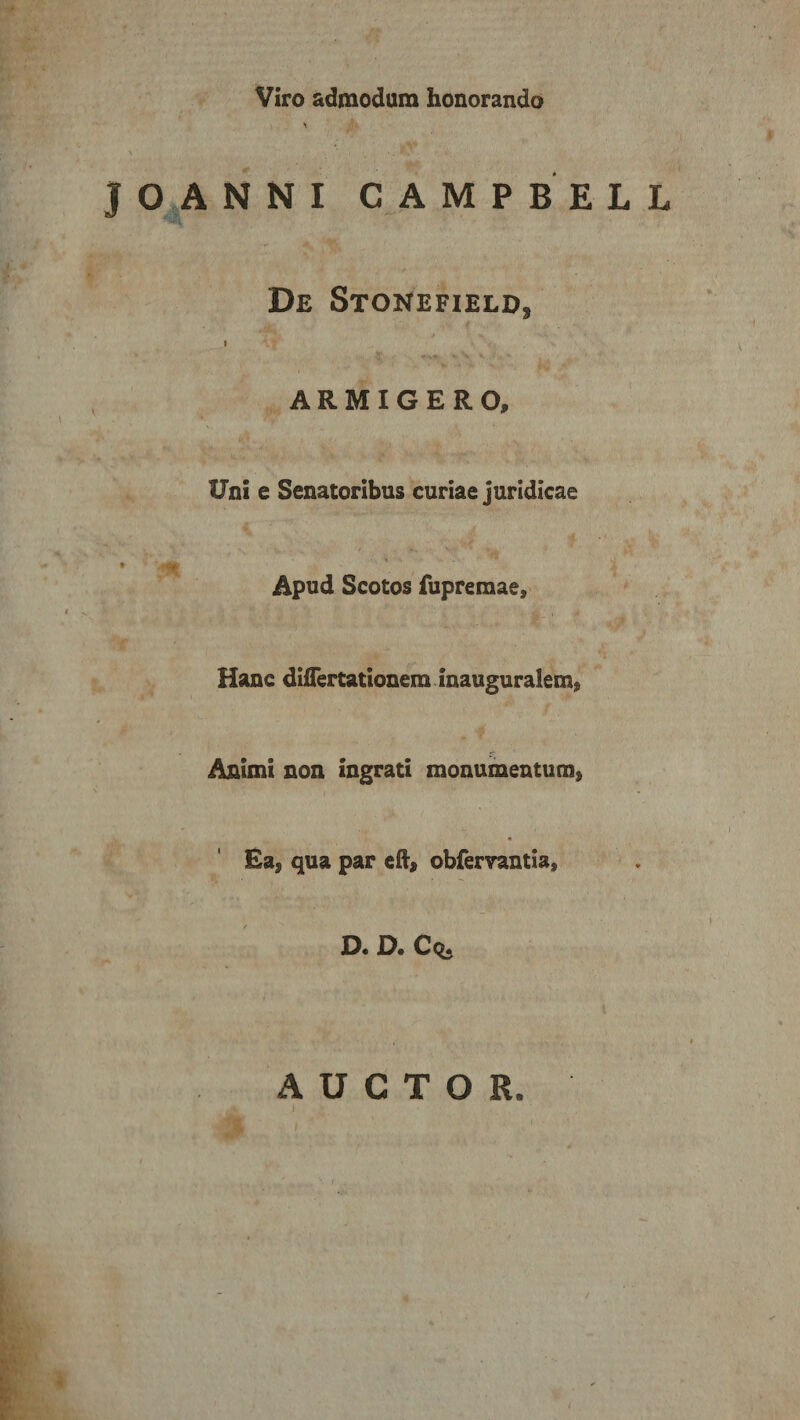 Viro admodum honorando JOANNI CAMPBELL De Stonefield, ARMIGERO, Uni e Senatoribus curiae juridicae Apud Scotos fupremae. Hanc differtationera inauguralem» Animi non ingrati monumentum» Ea» qua par eft, obfervantia, f s D. D. Cq. AUCTOR