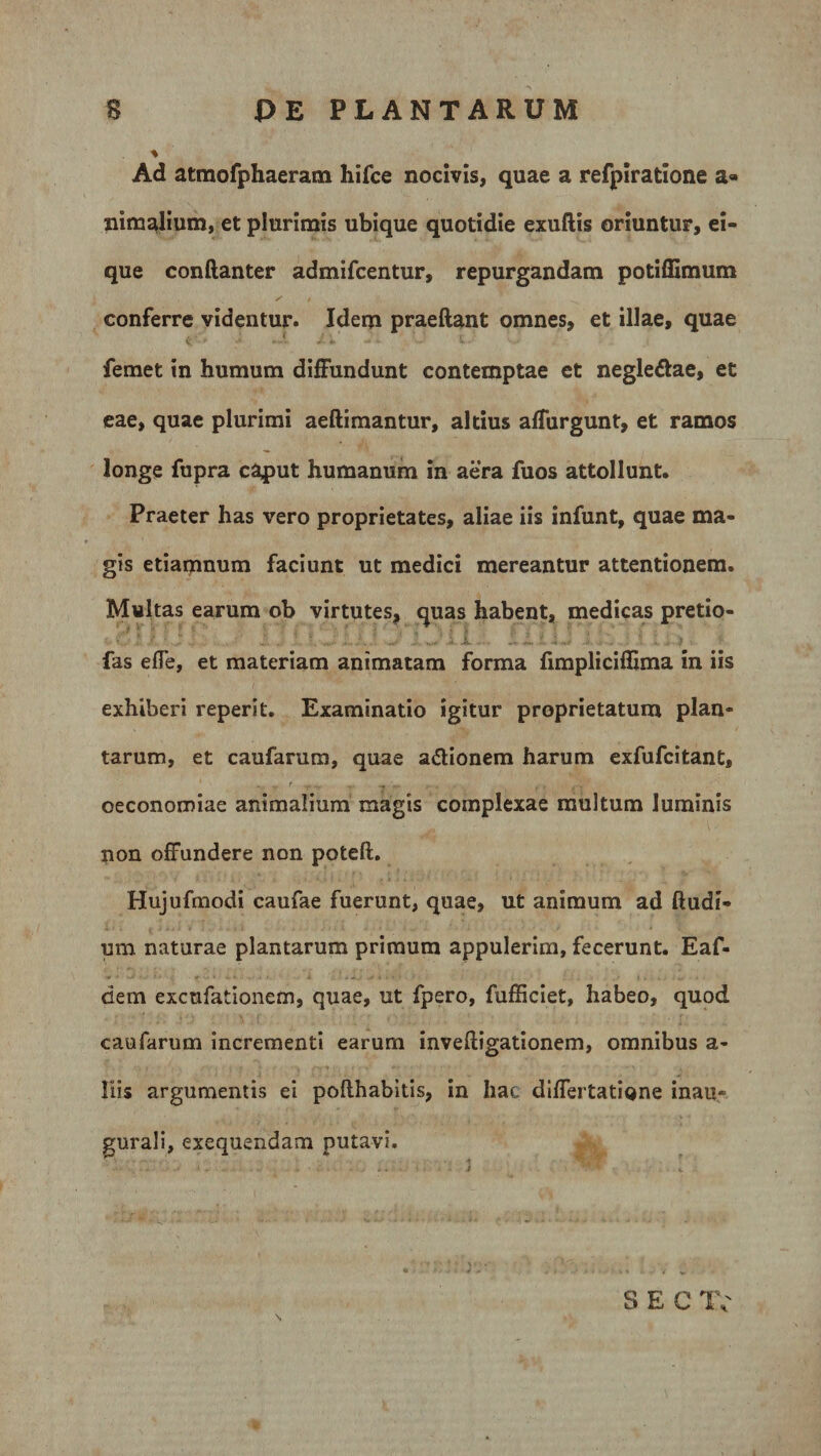 Ad atmofphaeram hifce nocivis, quae a refpiratione a« nimalium, et plurimis ubique quotidie exuftis oriuntur, ei- que conftanter admifcentur, repurgandam potiflimum / / N conferre videntur. Idem praeftant omnes, et illae, quae femet in humum diffundunt contemptae et negle&amp;ae, et eae, quae plurimi aeftimantur, altius affurgunt, et ramos longe fupra caput humanum in aera fuos attollunt. Praeter has vero proprietates, aliae iis infunt, quae ma¬ gis etiamnum faciunt ut medici mereantur attentionem. Multas earum ob virtutes, quas habent, medicas pretio- fas effe, et materiam animatam forma fimpliciflima in iis exhiberi reperit. Examinatio igitur proprietatum plan¬ tarum, et caufarum, quae a&amp;ionem harum exfufcitant, oeconomiae animalium magis complexae multum luminis non offundere non poteft. Hujufraodi caufae fuerunt, quae, ut animum ad ftudi- ura naturae plantarum primum appulerim, fecerunt. Eaf- dem exctifationem, quae, ut fpero, fufficiet, habeo, quod caufarum incrementi earum inveftigationem, omnibus a- liis argumentis ei pofthabitis, in hac differtatione inau« gurali, exequendam putavi. S E C IV