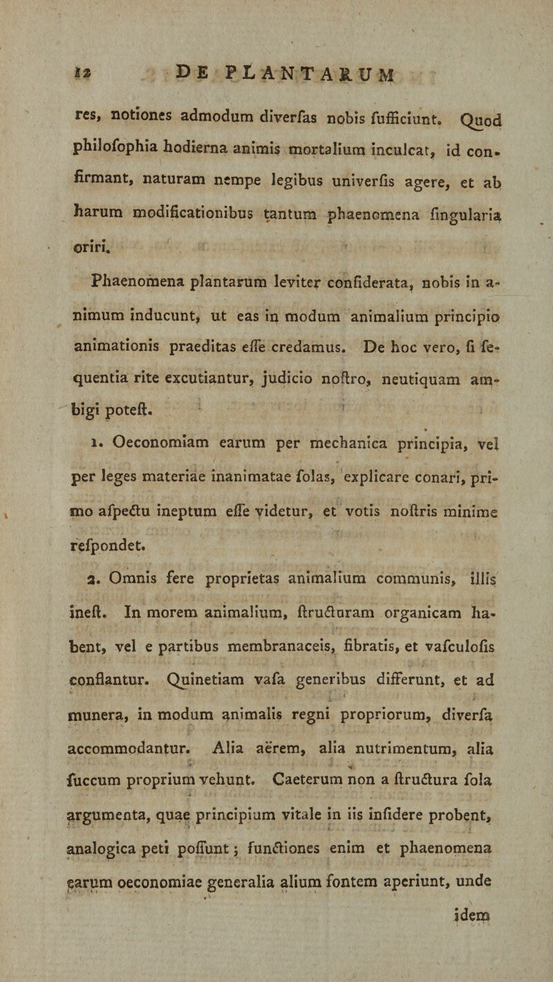 res, notiones admodum diverfas nobis fufficiunt. Quod philofophia hodierna animis mortalium inculcat, id con¬ firmant, naturam nempe legibus univerlis agere, et ab harum modificationibus tantum phaenomena lingularia oriri. Phaenomena plantarum leviter confiderata, nobis in a~ nimum inducunt, ut eas in modum animalium principio animationis praeditas efie credamus. De hoc vero, fi fe- quentia rite excutiantur, judicio noftro, neutiquam am¬ bigi poteft. i. Oeconomiam earum per mechanica principia, vel per leges materiae inanimatae folas, explicare conari, pri¬ mo afpettu ineptum efie videtur, et votis noliris minime refpondet. 3. Omnis fere proprietas animalium communis, illis i ne fi. In morem animalium, ftru&amp;uram organicam ha¬ bent, vel e partibus membranaceis, fibratis, et vafculofis conflantur. Quinetiam vafa generibus differunt, et ad munera, in modum animalis regni propriorum, diverfa accommodantur. Alia aerem, alia nutrimentum, alia 'J *« fuccum proprium vehunt. Caeterum non a ftru&amp;ura fola argumenta, quae principium vitale in iis infidere probent, analogica peti poliunt; fundtiones enim et phaenomena earum oeconomiae generalia alium fontem aperiunt, unde idem