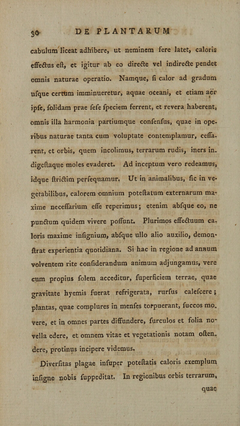 $3 cabulum liceat adhibere, ut neminem fere latet, caloris effetfus eft, et igitur ab eo dire&amp;e vel indiredte pendet omnis naturae operatio. Namque, fi calor ad gradum ufque certum imminueretur, aquae oceani, et etiam aer ipfe, folidam prae fefe fpeciem ferrent, et revera haberent, omnis illa harmonia partiumque confenfus, quae in ope¬ ribus naturae tanta cum voluptate contemplamur, ceffa- rent, et orbis, quem incolimus, terrarum rudis, iners in. digeftaque moles evaderet. Ad inceptum vero redeamus, idque ftridtim perfequamur. Ut in animalibus, fic in ve* getabilibus, calorem omnium poteftatum externarum ma¬ xime necefTarium effe reperimus; etenim abfque eo, ne pundtum quidem vivere poffunt. Plurimos effedtuum ca~ loris maxime infignium, abfque ullo alio auxilio, demon* flrat experientia quotidiana. Si hac in regione ad annum volventem rite confiderandum animum adjungamus, vere cum propius folem acceditur, fuperficiem terrae, quae gravitate hyemis fuerat refrigerata, rurfus calefcere; plantas, quae complures in menfes tofpuerant, fuccos mo, vere, et in omnes partes diffundere, furculos et folia no¬ vella edere, et omnem vitae et vegetationis notam often. dere, protinus incipere videmus. Diverfitas plagae infuper poteftatis caloris exemplum infigne nobis fuppeditat. In regionibus orbis terrarum, quae