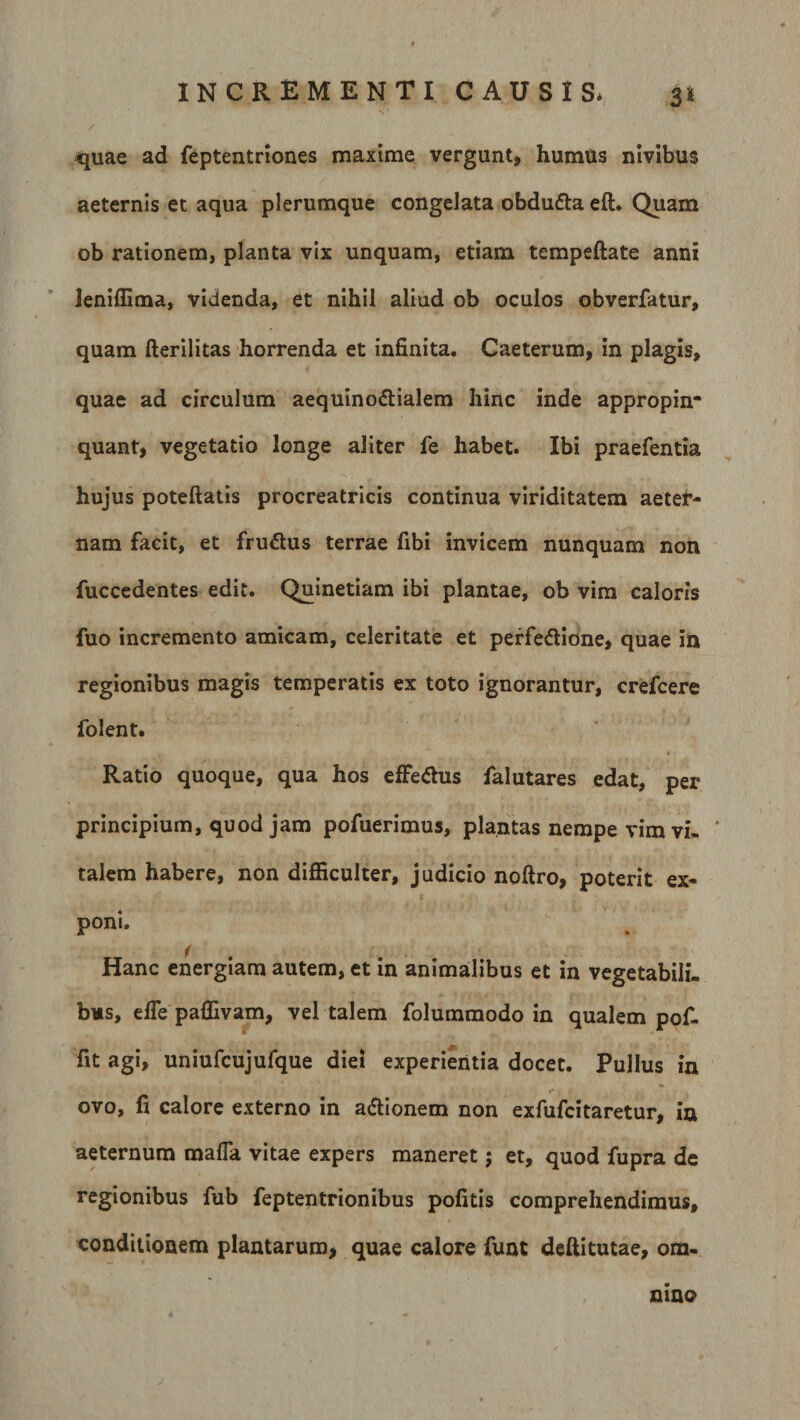 3* quae ad feptentriones maxime vergunt, humus nivibus aeternis et aqua plerumque congelata obdufta eft. Quam ob rationem, planta vix unquam, etiam tempeftate anni leniflima, videnda, et nihil aliud ob oculos obverfatur, quam fterilitas horrenda et infinita. Caeterum, in plagis, quae ad circulum aequinoctialem hinc inde appropin* quant, vegetatio longe aliter fe habet. Ibi praefentia hujus poteftatis procreatricis continua viriditatem aeter¬ nam facit, et fruCtus terrae fibi invicem nunquam non fuccedentes edit. Quinetiam ibi plantae, ob vim caloris fuo incremento amicam, celeritate et perfeCtibne, quae in regionibus magis temperatis ex toto ignorantur, crefcere folent. Ratio quoque, qua hos effeCtus falutares edat, per principium, quod jam pofuerimus, plantas nempe vim vi¬ talem habere, non difficulter, judicio noftro, poterit ex- poni. Hanc energiam autem, et in animalibus et in vegetabili, bus, e fle paffivam, vel talem folummodo in qualem pof- fit agi, uniufcujufque diei experientia docet. Pullus in ovo, fi calore externo in aCUonem non exfufcitaretur, ia aeternum mafla vitae expers maneret; et, quod fupra de regionibus fub feptentrionibus pofitis comprehendimus, conditionem plantarum, quae calore funt deftitutae, om¬ nino