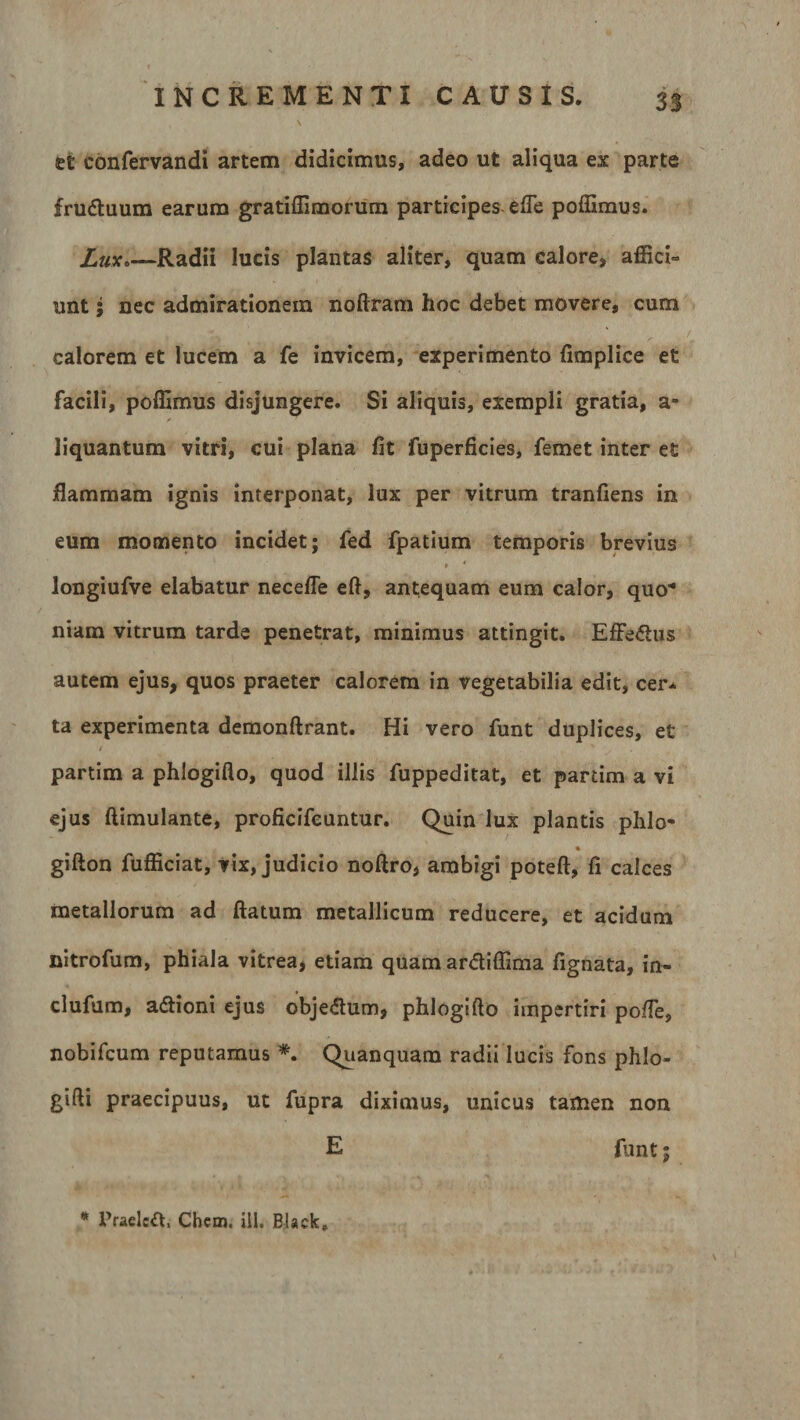 £E eonfervandi artem didicimus, adeo ut aliqua ex parte fruduum earum gratiffimorum participes efle poffimus. Lux.—Radii lucis plantas aliter, quam calore, affici» unt; nec admirationem noftram hoc debet movere, cum calorem et lucem a fe invicem, experimento fimplice et facili, poffimus disjungere. Si aliquis, exempli gratia, a- liquantum vitri, cui plana fit fuperficies, femet inter et flammam ignis interponat, lux per vitrum tranfiens in eum momento incidet; fed fpatium temporis brevius » ' longiufve elabatur necefle efl, antequam eum calor, quo* niam vitrum tarde penetrat, minimus attingit. Effedus autem ejus, quos praeter calorem in vegetabilia edit, cer* ta experimenta demonftrant. Hi vero funt duplices, et partim a phlogiflo, quod illis fuppeditat, et partim a vi ejus ftimulante, proficifcuntur. Quin lux plantis phlo- « gifton fufficiat, vix, judicio noftro, ambigi poteft, fi calces metallorum ad flatum metallicum reducere, et acidum nitrofum, phiala vitrea, etiam quam ardiffima fignata, in- clufum, adioni ejus objedum, phlogifio impertiri po/Te, nobifcum reputamus *. Quanquam radii lucis fons phlo- gifti praecipuus, ut fupra diximus, unicus tamen non E funt; * Praeled, Chem. ili. Black»