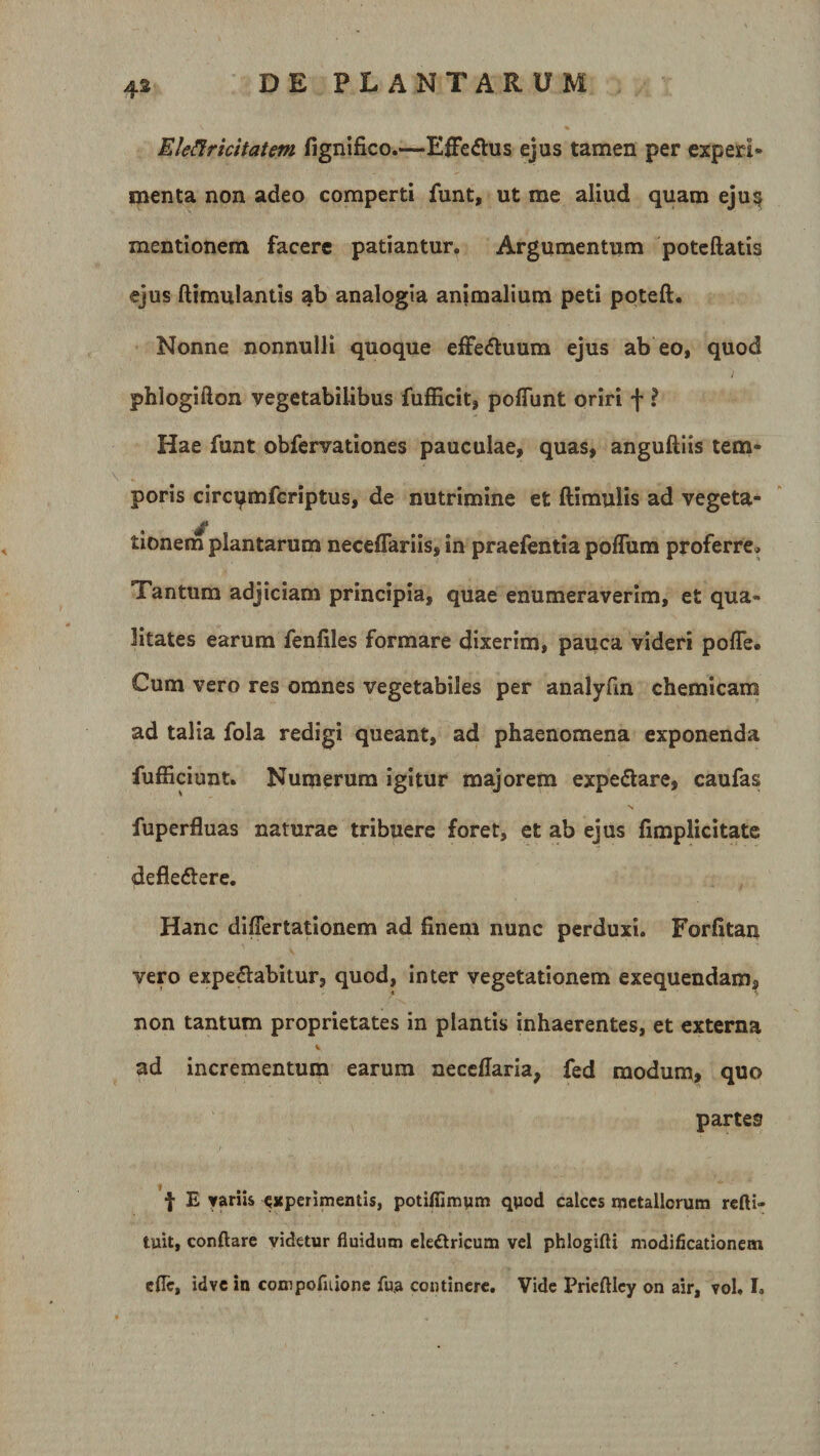 Eleflricitatem fignifico.—Effe&amp;us ejus tamen per experi¬ menta non adeo comperti funt, ut me aliud quam eju§ mentionem facere patiantur. Argumentum poteftatis ejus (limulantis ab analogia animalium peti poteft. Nonne nonnulli quoque effeftuum ejus ab eo, quod phlogifton vegetabilibus fufficit, pofiunt oriri f ? Hae funt obfervationes pauculae, quas, anguftiis tem¬ poris circ^mfcriptus, de nutrimine et (limulis ad vegeta¬ tionem plantarum neceflariis, in praefentia poflum proferre. Tantum adjiciam principia, quae enumeraverim, et qua¬ litates earum fenfiles formare dixerim, pauca videri pofle. Cum vero res omnes vegetabiles per analyfm chemicam ad talia fola redigi queant, ad phaenomena exponenda fufficiunt. Numerum igitur majorem expe&amp;are, caufas fuperfluas naturae tribuere foret, et ab ejus (implicitate defle&amp;ere. Hanc diflertationem ad finem nunc perduxi. Forfitan vero expe&amp;abitur, quod, inter vegetationem exequendam, non tantum proprietates in plantis inhaerentes, et externa % ad incrementum earum necefiaria, fed modum, quo partes f E variis experimentis, potiffimym quod calccs metallorum refti- tuit, conflare videtur fluidum ele&amp;ricum vel phlogifti modificationem efle, idvc in compornione fua continere. Vide Prieftlcy on air, vol. I.