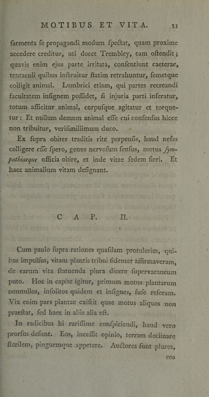 farmenta fe propagandi modum fpecht, quam proxime accedere creditur, uti docet Trembley, eam oftendit; quavis enim ejus parte irritata, confentiunt caeterae, tentaculi quibus inftruitur ftatim retrahuntur, femetque coliigit animal. Lumbrici etiam, qui partes recreandi facultatem infignem poffidet, fi injuria parti inferatur, totum afficitur animal, corpufque agitatur et torque¬ tur : Et nullum demum animal efie cui confenfus hicce non tribuitur, verifimillimum duco. Ex fupra obiter traditis rite perpenfis, haud nefas colligere efie fpero, genus nervofum fenfus, motus fym- pathiacque officia obire, et inde vitae fedem fieri. Et haec animalium vitam defignant. C A P. II. • Cum paulo fupra rationes quafdam protulerim, qui¬ bus impulfus, vitam plantis tribui fidenter affirmaveram, de earum vita ftatuenda plura dicere fupervacaneuni puto. Hoc in capite igitur, primum motus plantarum nonnullos, infolitos quidem et infignes, fule referam. Vix enim pars plantae exiftit quae motus aliquos non praeftat, fed haec in aliis alia eft. In radicibus hi rariffime confpiciendi, haud vero prorfus defunt. Eos, inceffit opinio, terram declinare Herilem, pinguemque appetere. Auclores funt plures, eos \