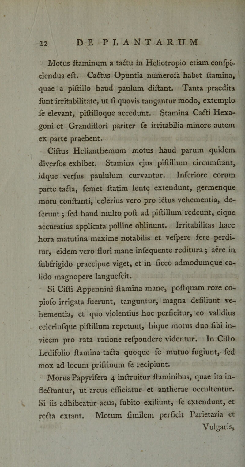 Motus flaminum a taflu in Heliotropio etiam confpi- ciendus eft. Caflus Opuntia numerofa habet flamina, quae a piftillo haud paulum diftant. Tanta praedita funt irritabilitate, ut fi quovis tangantur modo, extemplo fe elevant, piftilloque accedunt. Stamina Cafli Hexa¬ goni et Grandiflori pariter fe irritabilia minore autem ex parte praebent. Ciftus Helianthemum motus haud parum quidem . diverfos exhibet. Stamina ejus piftillum circumflant, idque verfus paululum curvantur. Inferiore eorum parte tafla, femet flatim lente extendunt, germenque motu conflanti, celerius vero pro iclus vehementia, de¬ ferunt ; fed haud multo pofl ad piftillum redeunt, eique accuratius applicata polline oblinunt. Irritabilitas haec hora matutina maxime notabilis et vefpere fere perdi¬ tur, eidem vero flori mane infequente reditura ; aere in fubfrigido praecipue viget, et in ficco admodumque ca¬ lido magnopere languefcit. Si Cifti Appennini flamina mane, poftquam rore co- piofo irrigata fuerunt, tanguntur, magna defiliunt ve¬ hementia, et quo violentius hoc perficitur, eo validius celeriufque piftillum repetunt, hique motus duo fibi in¬ vicem pro rata ratione refpondere videntur. In Cifto Ledifolio flamina tafla quoque fe mutuo fugiunt, fed mox ad locum priftinum fe recipiunt. Morus Papyrifera 4 inftruitur flaminibus, quae ita in- flefluntur, ut arcus efficiatur et antherae occultentur. Si iis adhibeatur acus, fubito exiliunt, fe extendunt, et refla extant. Motum fimilem perficit Parietaria et Vulgaris,