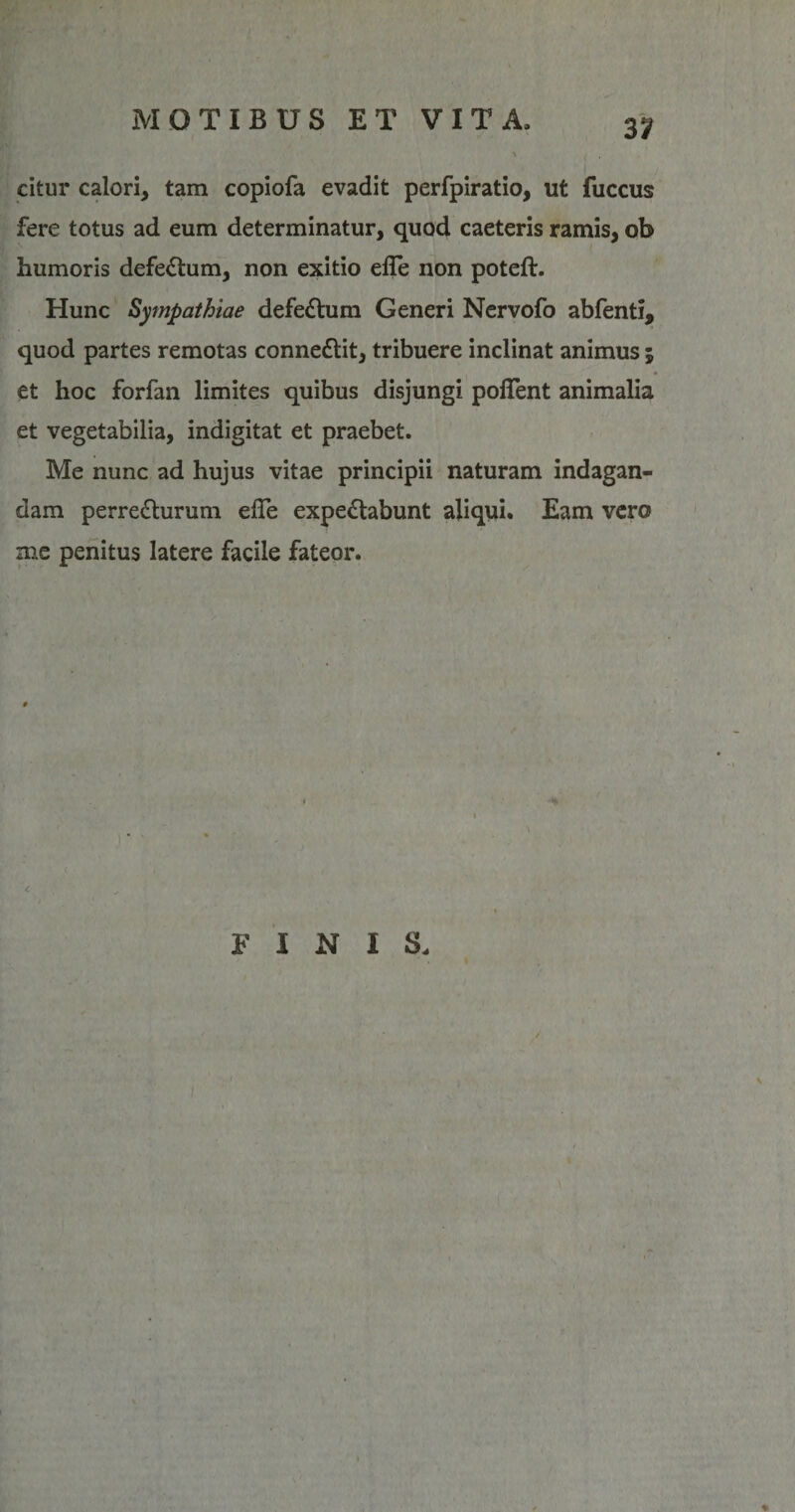 31 citur calori, tam copiofa evadit perfpiratio, ut fuccus fere totus ad eum determinatur, quod caeteris ramis, ob humoris defectum, non exitio efle non poteft. Hunc Sympathiae defedtum Generi Nervofo abfenti, quod partes remotas connedtit, tribuere inclinat animus ; et hoc forfan limites quibus disjungi pofient animalia et vegetabilia, indigitat et praebet. Me nunc ad hujus vitae principii naturam indagan¬ dam perredturum elTe expedtabunt aliqui. Eam vero me penitus latere facile fateor.