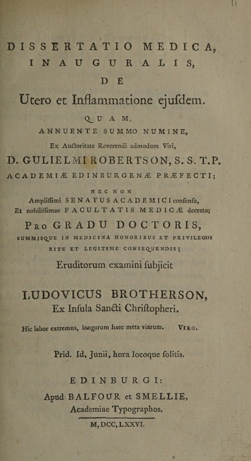 u DISSERTATIO MEDICA, INAUGURATIS, DE Utero et Inflammatione ejufdem. 0^ u A M, ANNUENTE SUMMO NUMINE, Ex Audloritate Reverendi admodum Viri, D. GULIELMI ROBERTSON, S. S. T.P. ACADEMIjE EDINBURGEN^ PROFECTI; « NEC NON, AmpHffimi SENATUSACADEMICI confenfu, Et nobilifllmae FACULTATIS MEDICAE decreto; ■ ProGRADU doctoris, SUMMISQUE IN MEDICINA HONORIBUS ET PRIVILEGIIS RITE ET LEGITIME CONSEQUENDIS; Eruditorum examini fubjicit LUDOVICUS BROTHERSON, Ex Infula Sandli Chriftopheri. Hic labor extremus, longarum haec meta viarum. Virg. ' Prid. Id, Junii, hora locoque folitis. EDINBURGI: Apud BALFOUR et SMELLIE, Academiae Typographos.' M,DCC,LXXVI.