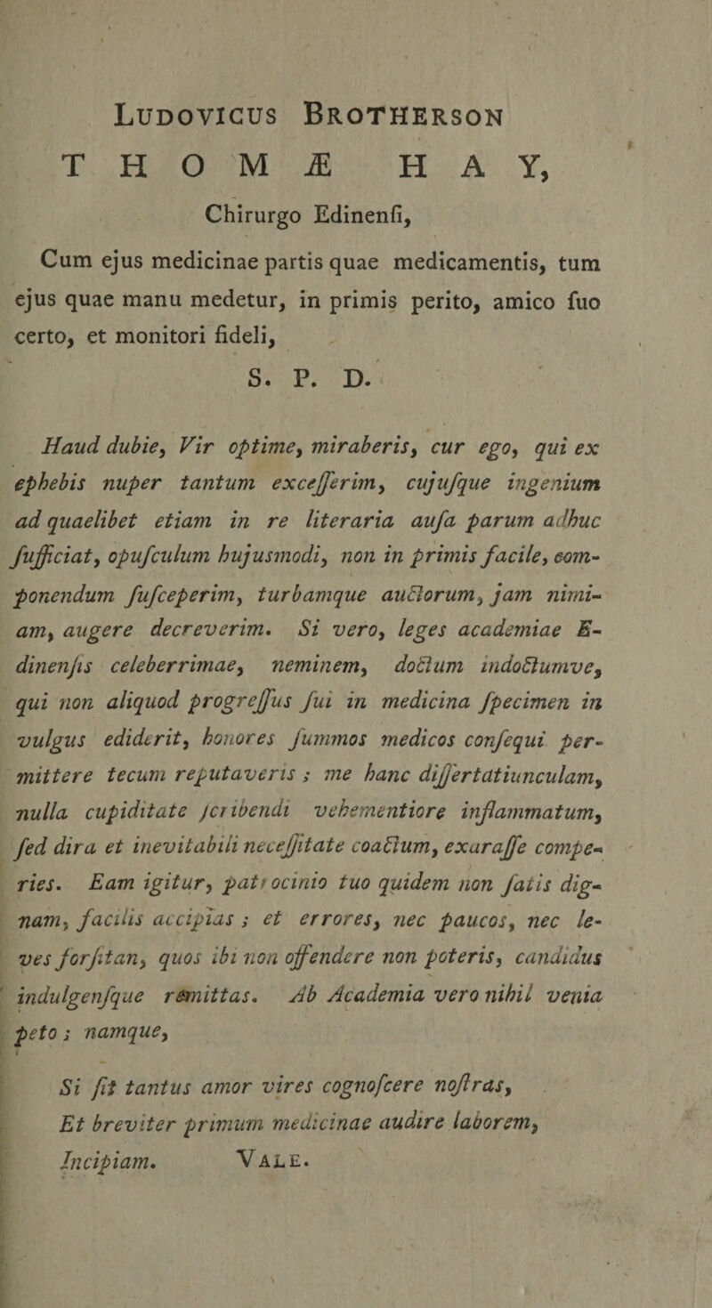 Ludovicus Brotherson T H O 'M ^ H A Y, Chirurgo Edinenfi, Cum ejus medicinae partis quae medicamentis, tum ejus quae manu medetur, in primis perito, amico fuo certo, et monitori fideli, S. P. D.' Haud dubie, Vir optime, miraberis, cur ego, qui ex ephebis nuper tantum excejferim, cujufque ingenium ad quaelibet etiam in re literaria aufa parum adhuc fufficiat, opufcidum hujusmodi, non in primis facile, com¬ ponendum fufceperim, turbamque auBorum, jam nirni-- am, augere decreverim. Si vero, leges academiae E- dinenjts celeberrimae, neminem, do^um indoStumve^ qui non aliquod progrejfus fui in medicina fpecimen in vulgus ediderit, honores Jurmnos medicos confequi per¬ mittere tecum reputaveris ; me hanc difjertatiunculam, nulla cupiditate jcribendi vehementiore infarnmatum, fed dira et inevitabili necejjitate coaSium, exaraffe compe- ries. Eam igitur, patrocinio tuo quidem non fatis dig¬ nam, facilis accipias; et errores, nec paucos, nec le¬ ves forjit an, quos ibi non offendere non poteris, candidus indulgenfque remittas. Ab Academia vero nihil venia peto; namque. Si fit tantus amor vires cognofcere nojiras. Et breviter primum medicinae audire laborem, Incipiam, Vale.