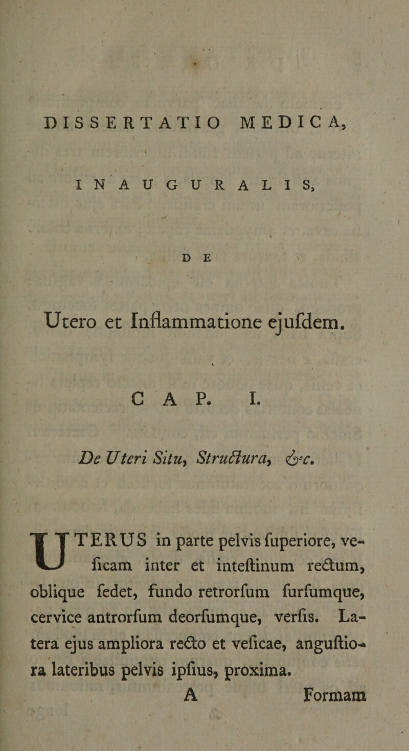 / DISSERTATIO MEDICA, I IN AUGURALIS, D E Utero et Inflammatione ejufdem. C A P. I, De Uteri SilUy StruiJura^ Uterus in parte pelvisfuperlore, ve- ficam inter et inteftinum redum, oblique fedet, fundo retrorfum furfumque, cervice antrorfum deorfumque, verfis. La¬ tera ejus ampliora redo et veficae, anguftio- ra lateribus pelvis iplius^ proxima. A Formam