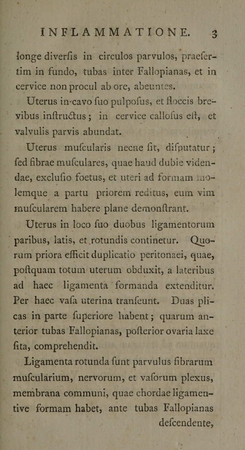 % INFLAMMATIONE. 3 * # longe diverfis in circulos parvulos, praefer- tim in fundo, tubas inter Fallopianas, et in cervice non procul ab ore, abeuntes. Uterus in^cavo fuo pulpofus, et floccis bre¬ vibus inftrudlus; in cervice callofus eit, et valvulis parvis abundat. Uterus mufcularis necne fit, difputatur; fed fibrae mufculares, quae haud dubie viden¬ dae, exclufio foetus, et uteri ad fonnain Lio- 4 lemque a partu priorem reditus, eum vim mufcularem habere plane deraonftrant. Uterus in loco fuo duobus ligamentorum paribus, latis, et .rotundis continetur. Quo¬ rum priora efficit duplicatio peritonaei, quae, poftquam totum-uterum obduxit, a lateribus \ ■ * ad haec ligamenta ’ formanda extenditur. Per haec vafa uterina tranfeunt. Duas pli¬ cas in parte fuperiore habent; quarum an¬ terior tubas Fallopianas, pofferior ovaria laxe fita, comprehendit. Ligamenta rotunda funt parvulus fibrarum mufcularium, nervorum, et vaforum plexus, membrana communi, quae chordae ligamen- tive formam habet, ante tubas Fallopianas defcendente,