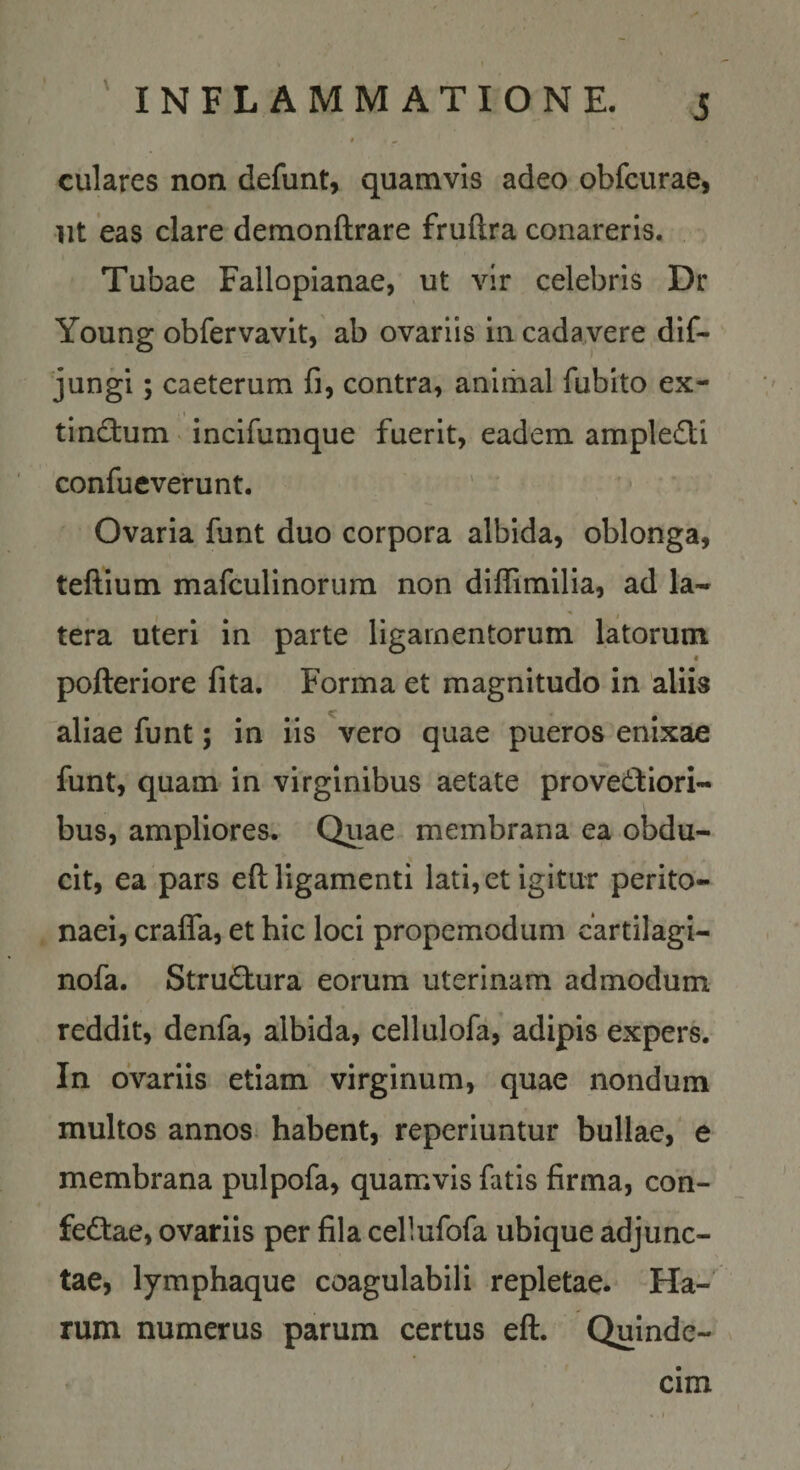 culares non defunt, quamvis adeo obfcurae, iit eas clare demonftrare fruftra conareris. Tubae Fallopianae, ut vir celebris Dr Young obfervavit, ab ovariis in cadavere dif- jungi; caeterum fi, contra, animal fubito ex- tinctum incifumque fuerit, eadem ampledti confueverunt. Ovaria funt duo corpora albida, oblonga, teftium mafculinorura non diflimilia, ad la¬ tera uteri in parte ligamentorum latorum « pofteriore fita. Forma et magnitudo in aliis aliae funt; in iis vero quae pueros enixae funt, quam in virginibus aetate provectiori¬ bus, ampliores. Qiiae membrana ea obdu¬ cit, ea pars eft ligamenti lati, et igitur perito¬ naei, cralTa, et hic loci propemodum cartilagi- nofa. StruCtura eorum uterinam admodum reddit, denfa, albida, cellulofa, adipis expers. In ovariis etiam virginum, quae nondum multos annos habent, reperiuntur bullae, e membrana pulpofa, quamvis fatis firma, con- feCtae, ovariis per fila cellufofa ubique adjunc¬ tae, lymphaque coagulabili repletae. Ha¬ rum numerus parum certus eft. Quinde¬ cim